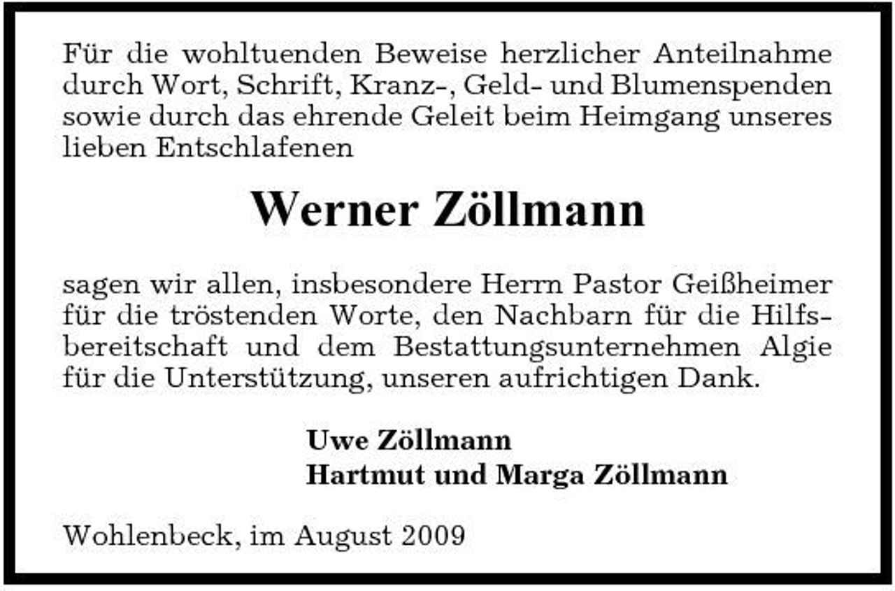 <p>Für die wohltuenden Beweise herzlicher Anteilnahme durch Wort, Schrift, Kranz-, Geld- und Blumenspenden sowie durch das ehrende Geleit beim Heimgang unseres lieben Entschlafenen</p><p>Werner Zöllmann<br />sagen wir allen, insbesondere Herrn Pastor Geißheimer für die tröstenden Worte, den Nachbarn für die Hilfsbereitschaft und dem Bestattungsunternehmen Algie für die Unterstützung, unseren aufrichtigen Dank. Uwe Zöllmann Hartmut und Marga Zöllmann Wohlenbeck, im August 2009</p>