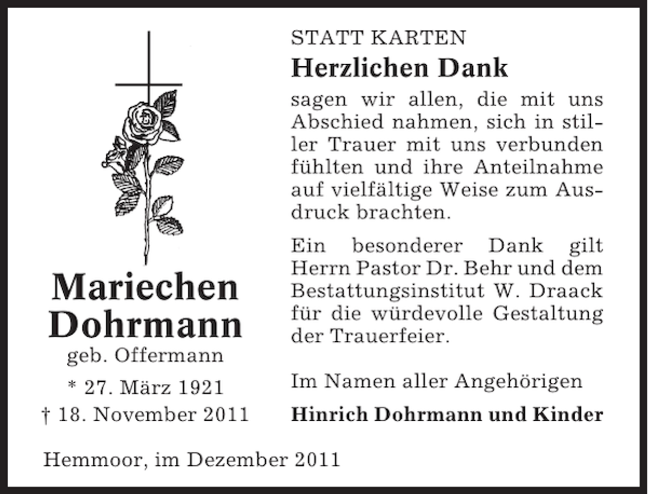 <p>STATT KARTEN</p><p>Herzlichen Dank<br />sagen wir allen, die mit uns<br />Abschied nahmen, sich in stiller Trauer mit uns verbunden<br />fühlten und ihre Anteilnahme<br />auf vielfältige Weise zum Ausdruck brachten.</p><p>Mariechen<br />Dohrmann<br />geb. Offermann<br />* 27. März 1921<br />† 18. November 2011</p><p>Ein besonderer Dank gilt<br />Herrn Pastor Dr. Behr und dem<br />Bestattungsinstitut W. Draack<br />für die würdevolle Gestaltung<br />der Trauerfeier.<br />Im Namen aller Angehörigen<br />Hinrich Dohrmann und Kinder</p><p>Hemmoor, im Dezember 2011</p>