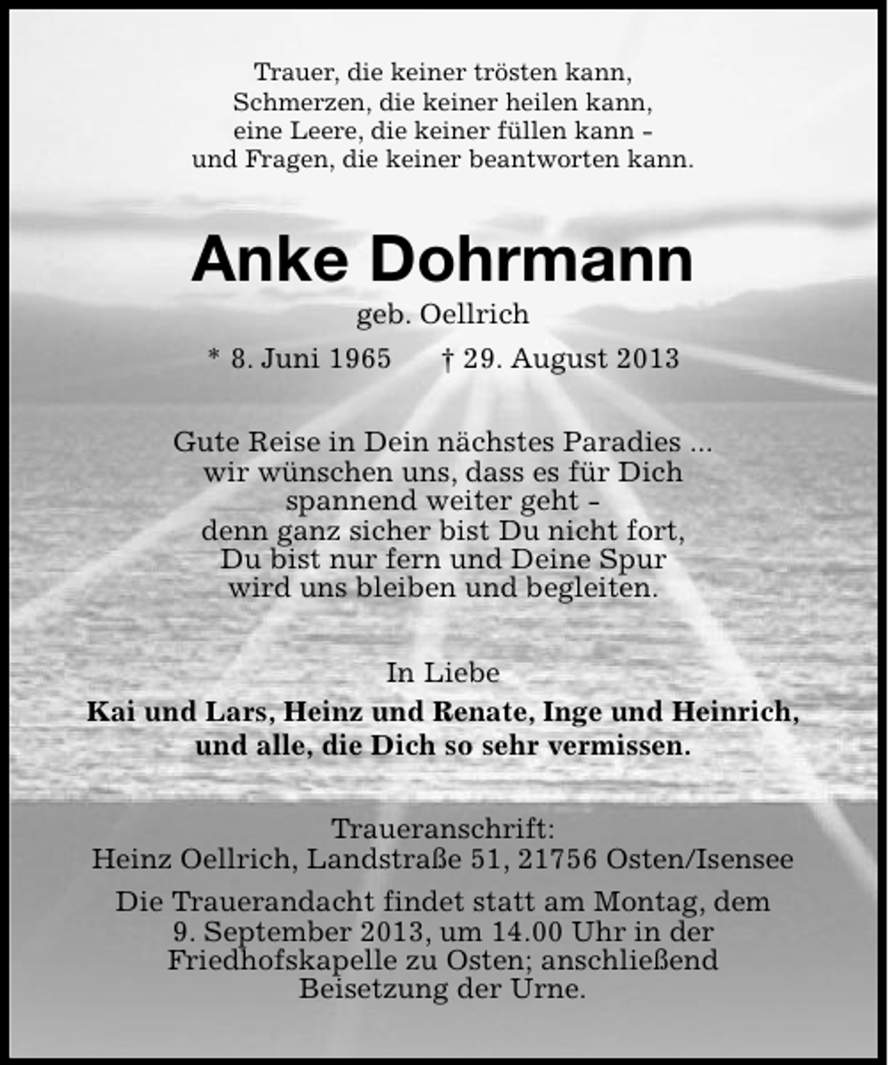 <p>Trauer, die keiner trösten kann,<br />Schmerzen, die keiner heilen kann,<br />eine Leere, die keiner füllen kann und Fragen, die keiner beantworten kann.</p><p>Anke Dohrmann<br />geb. Oellrich</p><p>* 8. Juni 1965</p><p>† 29. August 2013</p><p>Gute Reise in Dein nächstes Paradies ...<br />wir wünschen uns, dass es für Dich<br />spannend weiter geht denn ganz sicher bist Du nicht fort,<br />Du bist nur fern und Deine Spur<br />wird uns bleiben und begleiten.<br />In Liebe<br />Kai und Lars, Heinz und Renate, Inge und Heinrich,<br />und alle, die Dich so sehr vermissen.<br />Traueranschrift:<br />Heinz Oellrich, Landstraße 51, 21756 Osten/Isensee<br />Die Trauerandacht findet statt am Montag, dem<br />9. September 2013, um 14.00 Uhr in der<br />Friedhofskapelle zu Osten; anschließend<br />Beisetzung der Urne.</p>