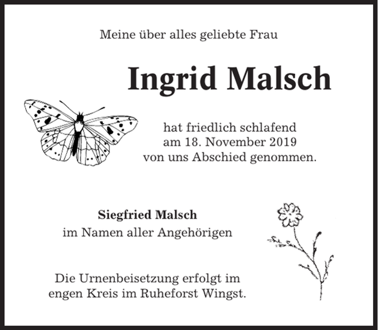 <p>Meine über alles geliebte Frau</p><p>Ingrid Malsch<br />hat friedlich schlafend<br />am 18. November 2019<br />von uns Abschied genommen.</p><p>Siegfried Malsch<br />im Namen aller Angehörigen</p><p>Die Urnenbeisetzung erfolgt im<br />engen Kreis im Ruheforst Wingst.</p>