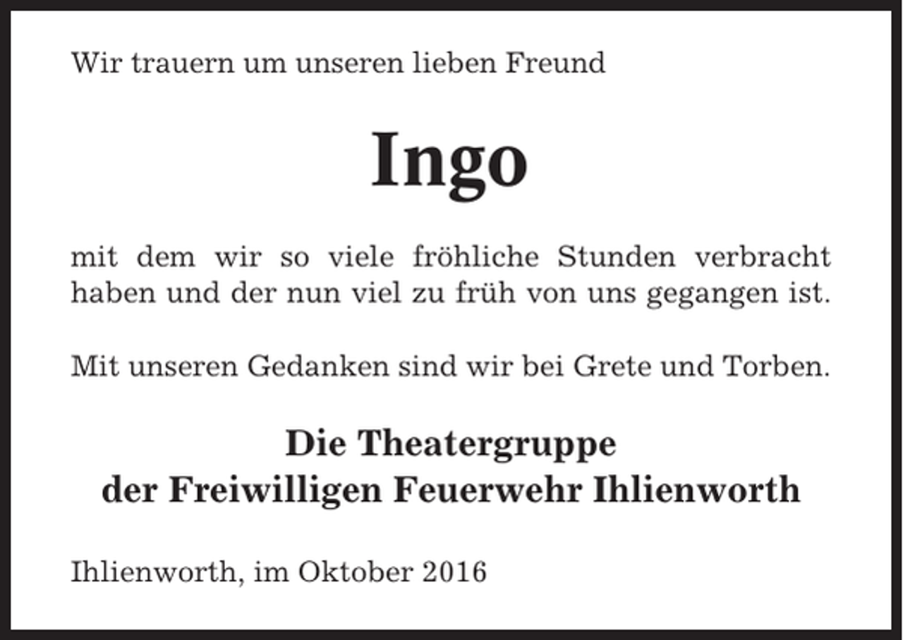 <p>Wir trauern um unseren lieben Freund</p><p>Ingo<br />mit dem wir so viele fröhliche Stunden verbracht<br />haben und der nun viel zu früh von uns gegangen ist.<br />Mit unseren Gedanken sind wir bei Grete und Torben.</p><p>Die Theatergruppe<br />der Freiwilligen Feuerwehr Ihlienworth<br />Ihlienworth, im Oktober 2016</p>