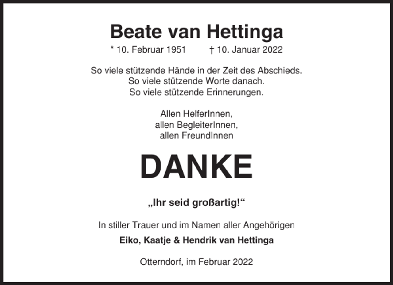 <p>Beate van Hettinga<br />* 10. Februar 1951</p><p>† 10. Januar 2022</p><p>So viele stützende Hände in der Zeit des Abschieds.<br />So viele stützende Worte danach.<br />So viele stützende Erinnerungen.<br />Allen HelferInnen,<br />allen BegleiterInnen,<br />allen FreundInnen</p><p>DANKE<br />„Ihr seid großartig!“<br />In stiller Trauer und im Namen aller Angehörigen<br />Eiko, Kaatje &amp; Hendrik van Hettinga<br />Otterndorf, im Februar 2022</p>
