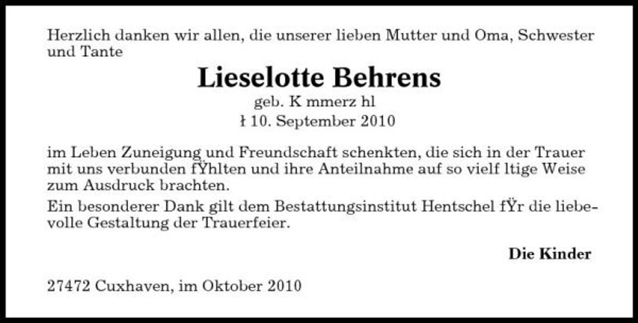<p>Herzlich danken wir allen, die unserer lieben Mutter und Oma, Schwester und Tante</p><p>Lieselotte Behrens<br />geb. K mmerz hl 10. September 2010 im Leben Zuneigung und Freundschaft schenkten, die sich in der Trauer mit uns verbunden fŸhlten und ihre Anteilnahme auf so vielf ltige Weise zum Ausdruck brachten. Ein besonderer Dank gilt dem Bestattungsinstitut Hentschel fŸr die liebevolle Gestaltung der Trauerfeier. Die Kinder 27472 Cuxhaven, im Oktober 2010</p>