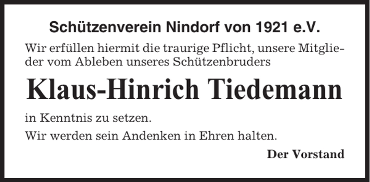<p>Schützenverein Nindorf von 1921 e.V.<br />Wir erfüllen hiermit die traurige Pflicht, unsere Mitglieder vom Ableben unseres Schützenbruders</p><p>Klaus-Hinrich Tiedemann<br />in Kenntnis zu setzen.<br />Wir werden sein Andenken in Ehren halten.<br />Der Vorstand</p>