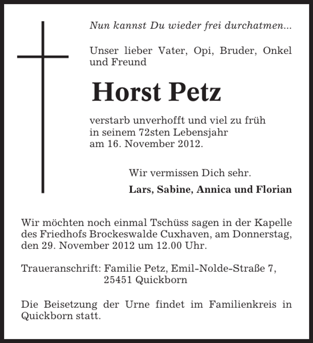 <p>Nun kannst Du wieder frei durchatmen...<br />Unser lieber Vater, Opi, Bruder, Onkel<br />und Freund</p><p>Horst Petz<br />verstarb unverhofft und viel zu früh<br />in seinem 72sten Lebensjahr<br />am 16. November 2012.<br />Wir vermissen Dich sehr.<br />Lars, Sabine, Annica und Florian<br />Wir möchten noch einmal Tschüss sagen in der Kapelle<br />des Friedhofs Brockeswalde Cuxhaven, am Donnerstag,<br />den 29. November 2012 um 12.00 Uhr.<br />Traueranschrift: Familie Petz, Emil-Nolde-Straße 7,<br />25451 Quickborn<br />Die Beisetzung der Urne findet im Familienkreis in<br />Quickborn statt.</p>