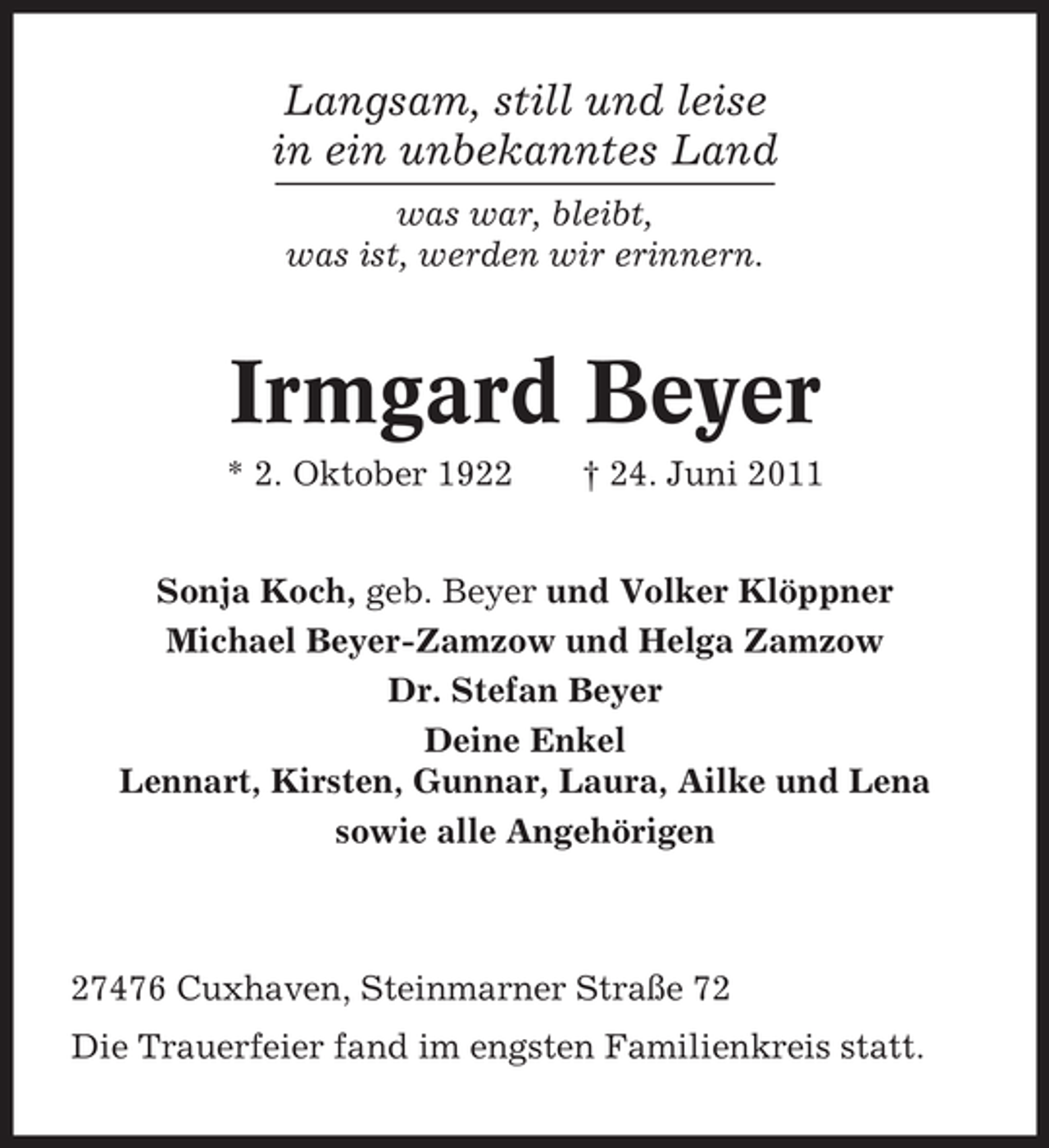 <p>Langsam, still und leise<br />in ein unbekanntes Land<br />was war, bleibt,<br />was ist, werden wir erinnern.</p><p>Irmgard Beyer<br />* 2. Oktober 1922</p><p>† 24. Juni 2011</p><p>Sonja Koch, geb. Beyer und Volker Klöppner<br />Michael Beyer-Zamzow und Helga Zamzow<br />Dr. Stefan Beyer<br />Deine Enkel<br />Lennart, Kirsten, Gunnar, Laura, Ailke und Lena<br />sowie alle Angehörigen</p><p>27476 Cuxhaven, Steinmarner Straße 72<br />Die Trauerfeier fand im engsten Familienkreis statt.</p>