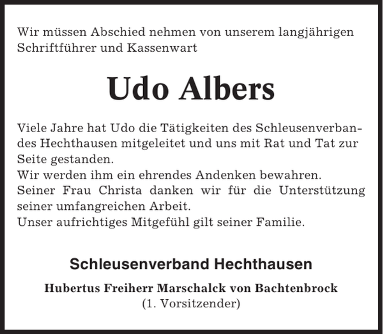 <p>Wir müssen Abschied nehmen von unserem langjährigen<br />Schriftführer und Kassenwart</p><p>Udo Albers<br />Viele Jahre hat Udo die Tätigkeiten des Schleusenverbandes Hechthausen mitgeleitet und uns mit Rat und Tat zur<br />Seite gestanden.<br />Wir werden ihm ein ehrendes Andenken bewahren.<br />Seiner Frau Christa danken wir für die Unterstützung<br />seiner umfangreichen Arbeit.<br />Unser aufrichtiges Mitgefühl gilt seiner Familie.</p><p>Schleusenverband Hechthausen<br />Hubertus Freiherr Marschalck von Bachtenbrock<br />(1. Vorsitzender)</p>