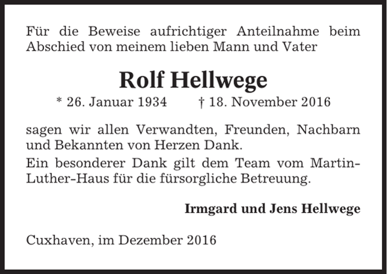 <p>Für die Beweise aufrichtiger Anteilnahme beim<br />Abschied von meinem lieben Mann und Vater</p><p>Rolf Hellwege<br />* 26. Januar 1934</p><p>† 18. November 2016</p><p>sagen wir allen Verwandten, Freunden, Nachbarn<br />und Bekannten von Herzen Dank.<br />Ein besonderer Dank gilt dem Team vom MartinLuther-Haus für die fürsorgliche Betreuung.<br />Irmgard und Jens Hellwege<br />Cuxhaven, im Dezember 2016</p>