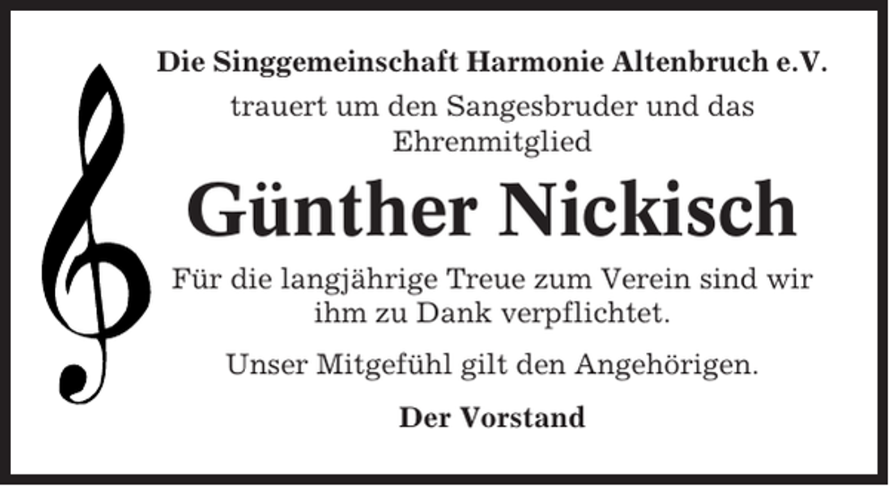 <p>Die Singgemeinschaft Harmonie Altenbruch e.V.<br />trauert um den Sangesbruder und das<br />Ehrenmitglied</p><p>Günther Nickisch<br />Für die langjährige Treue zum Verein sind wir<br />ihm zu Dank verpflichtet.<br />Unser Mitgefühl gilt den Angehörigen.<br />Der Vorstand</p>