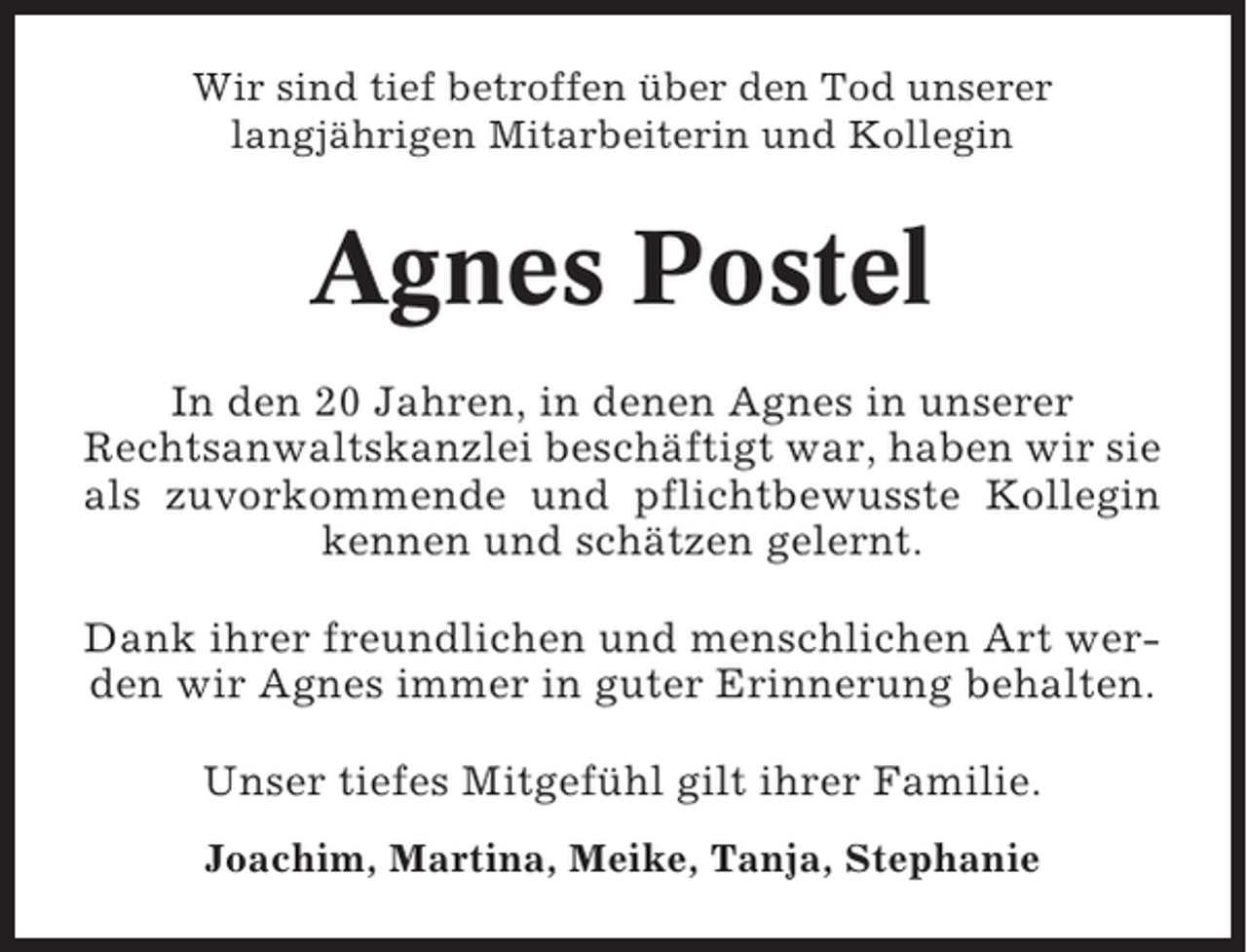 <p>Wir sind tief betroffen über den Tod unserer<br />langjährigen Mitarbeiterin und Kollegin</p><p>Agnes Postel<br />In den 20 Jahren, in denen Agnes in unserer<br />Rechtsanwaltskanzlei beschäftigt war, haben wir sie<br />als zuvorkommende und pflichtbewusste Kollegin<br />kennen und schätzen gelernt.<br />Dank ihrer freundlichen und menschlichen Art werden wir Agnes immer in guter Erinnerung behalten.<br />Unser tiefes Mitgefühl gilt ihrer Familie.<br />Joachim, Martina, Meike, Tanja, Stephanie</p>
