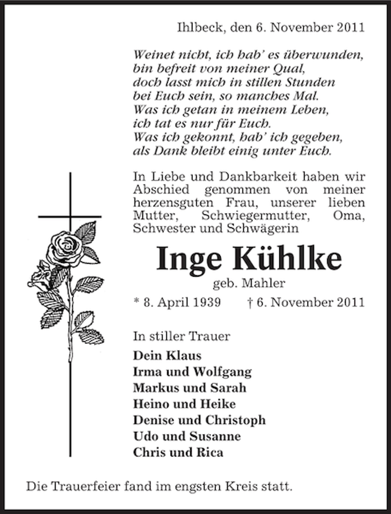 <p>Ihlbeck, den 6. November 2011</p><p>Weinet nicht, ich hab’ es überwunden,<br />bin befreit von meiner Qual,<br />doch lasst mich in stillen Stunden<br />bei Euch sein, so manches Mal.<br />Was ich getan in meinem Leben,<br />ich tat es nur für Euch.<br />Was ich gekonnt, hab’ ich gegeben,<br />als Dank bleibt einig unter Euch.<br />In Liebe und Dankbarkeit haben wir<br />Abschied genommen von meiner<br />herzensguten Frau, unserer lieben<br />Mutter,<br />Schwiegermutter,<br />Oma,<br />Schwester und Schwägerin</p><p>Inge Kühlke<br />geb. Mahler<br />* 8. April 1939<br />† 6. November 2011<br />In stiller Trauer<br />Dein Klaus<br />Irma und Wolfgang<br />Markus und Sarah<br />Heino und Heike<br />Denise und Christoph<br />Udo und Susanne<br />Chris und Rica<br />Die Trauerfeier fand im engsten Kreis statt.</p>