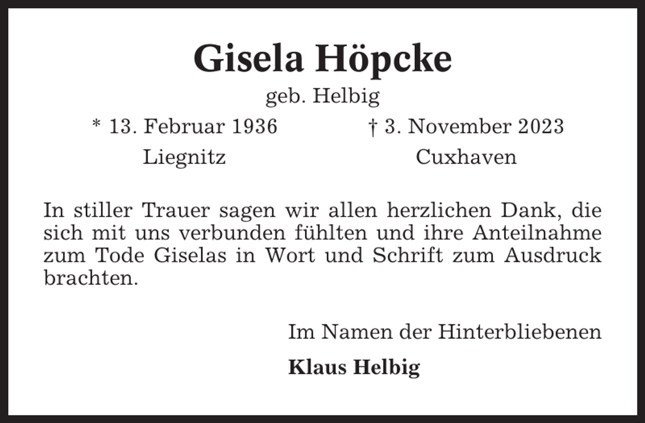 <p>Gisela Höpcke<br />geb. Helbig<br />* 13. Februar 1936<br />† 3. November 2023<br />Liegnitz<br />Cuxhaven<br />In stiller Trauer sagen wir allen herzlichen Dank, die<br />sich mit uns verbunden fühlten und ihre Anteilnahme<br />zum Tode Giselas in Wort und Schrift zum Ausdruck<br />brachten.<br />Im Namen der Hinterbliebenen<br />Klaus Helbig</p>