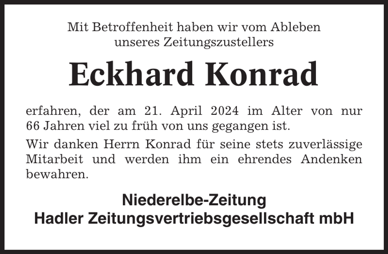 <p>Mit Betroffenheit haben wir vom Ableben<br />unseres Zeitungszustellers</p><p>Eckhard Konrad<br />erfahren, der am 21. April 2024 im Alter von nur<br />66 Jahren viel zu früh von uns gegangen ist.<br />Wir danken Herrn Konrad für seine stets zuverlässige<br />Mitarbeit und werden ihm ein ehrendes Andenken<br />bewahren.</p><p>Niederelbe-Zeitung<br />Hadler Zeitungsvertriebsgesellschaft mbH</p>
