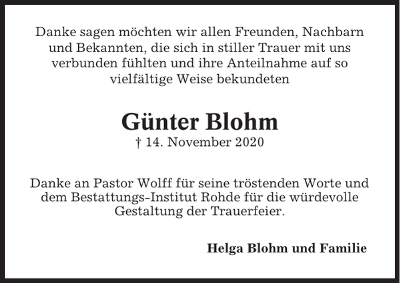 <p>Danke sagen möchten wir allen Freunden, Nachbarn<br />und Bekannten, die sich in stiller Trauer mit uns<br />verbunden fühlten und ihre Anteilnahme auf so<br />vielfältige Weise bekundeten</p><p>Günter Blohm<br />† 14. November 2020<br />Danke an Pastor Wolff für seine tröstenden Worte und<br />dem Bestattungs-Institut Rohde für die würdevolle<br />Gestaltung der Trauerfeier.<br />Helga Blohm und Familie</p>