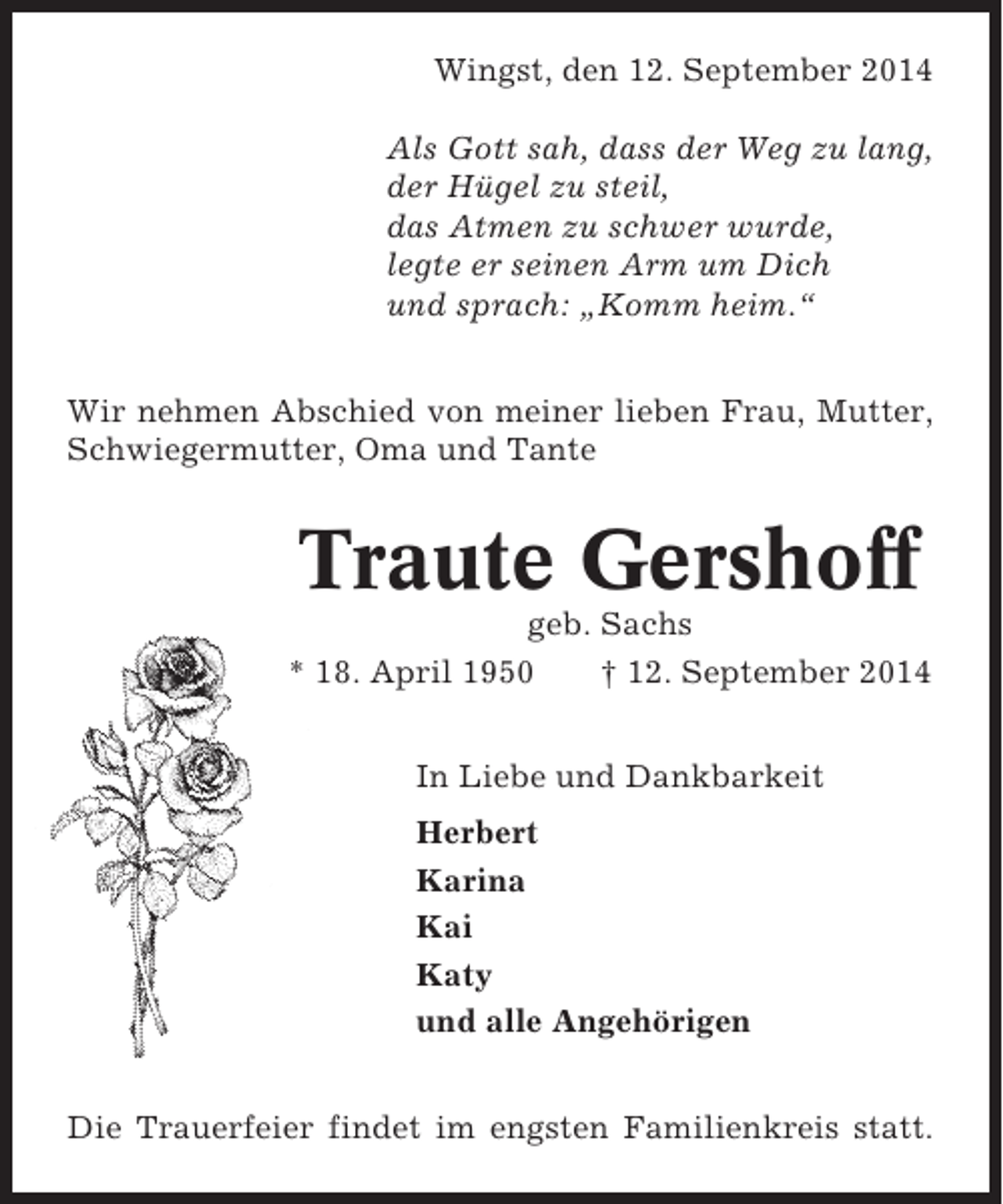 <p>Wingst, den 12. September 2014<br />Als Gott sah, dass der Weg zu lang,<br />der Hügel zu steil,<br />das Atmen zu schwer wurde,<br />legte er seinen Arm um Dich<br />und sprach: „Komm heim.“<br />Wir nehmen Abschied von meiner lieben Frau, Mutter,<br />Schwiegermutter, Oma und Tante</p><p>Traute Gershoff<br />geb. Sachs<br />* 18. April 1950<br />† 12. September 2014<br />In Liebe und Dankbarkeit<br />Herbert<br />Karina<br />Kai<br />Katy<br />und alle Angehörigen<br />Die Trauerfeier findet im engsten Familienkreis statt.</p>