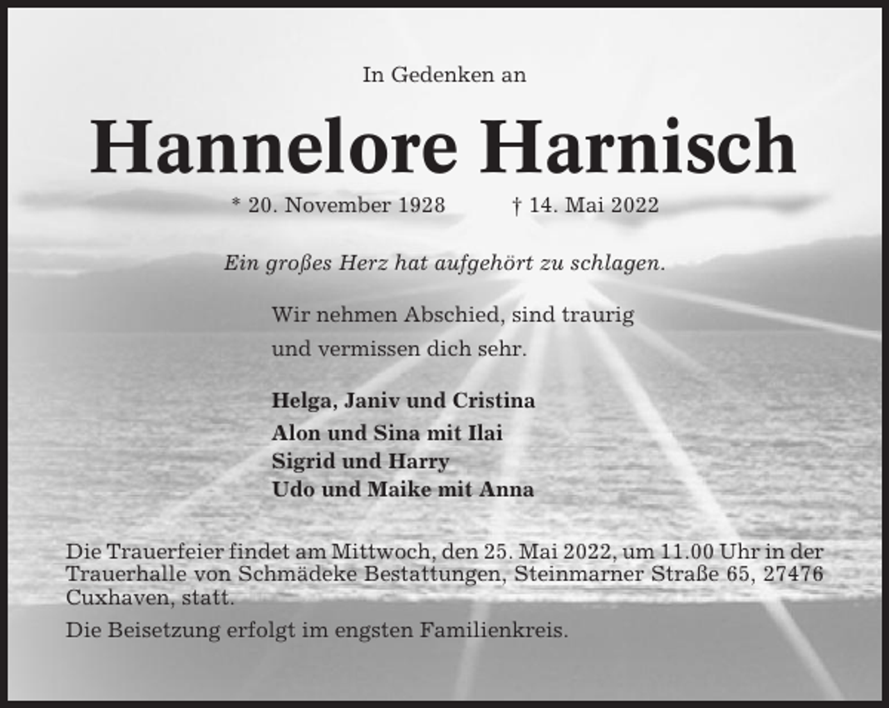 <p>In Gedenken an</p><p>Hannelore Harnisch<br />* 20. November 1928</p><p>† 14. Mai 2022</p><p>Ein großes Herz hat aufgehört zu schlagen.<br />Wir nehmen Abschied, sind traurig<br />und vermissen dich sehr.<br />Helga, Janiv und Cristina<br />Alon und Sina mit Ilai<br />Sigrid und Harry<br />Udo und Maike mit Anna<br />Die Trauerfeier findet am Mittwoch, den 25. Mai 2022, um 11.00 Uhr in der<br />Trauerhalle von Schmädeke Bestattungen, Steinmarner Straße 65, 27476<br />Cuxhaven, statt.<br />Die Beisetzung erfolgt im engsten Familienkreis.</p>
