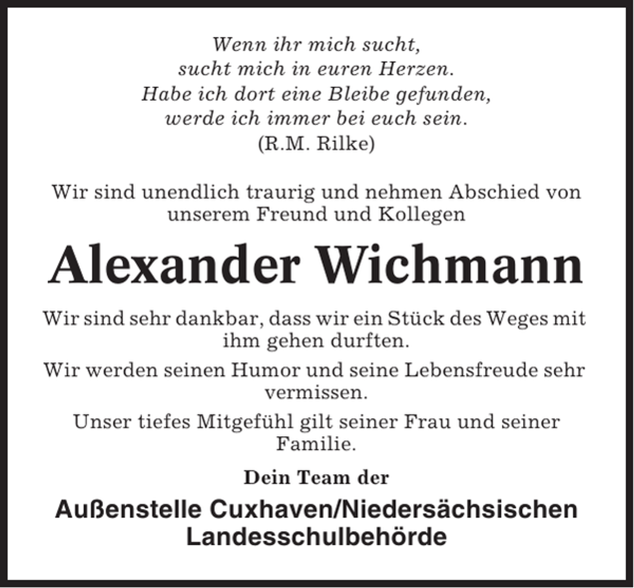 <p>Wenn ihr mich sucht,<br />sucht mich in euren Herzen.<br />Habe ich dort eine Bleibe gefunden,<br />werde ich immer bei euch sein.<br />(R.M. Rilke)<br />Wir sind unendlich traurig und nehmen Abschied von<br />unserem Freund und Kollegen</p><p>Alexander Wichmann<br />Wir sind sehr dankbar, dass wir ein Stück des Weges mit<br />ihm gehen durften.<br />Wir werden seinen Humor und seine Lebensfreude sehr<br />vermissen.<br />Unser tiefes Mitgefühl gilt seiner Frau und seiner<br />Familie.<br />Dein Team der</p><p>Außenstelle Cuxhaven/Niedersächsischen<br />Landesschulbehörde</p>