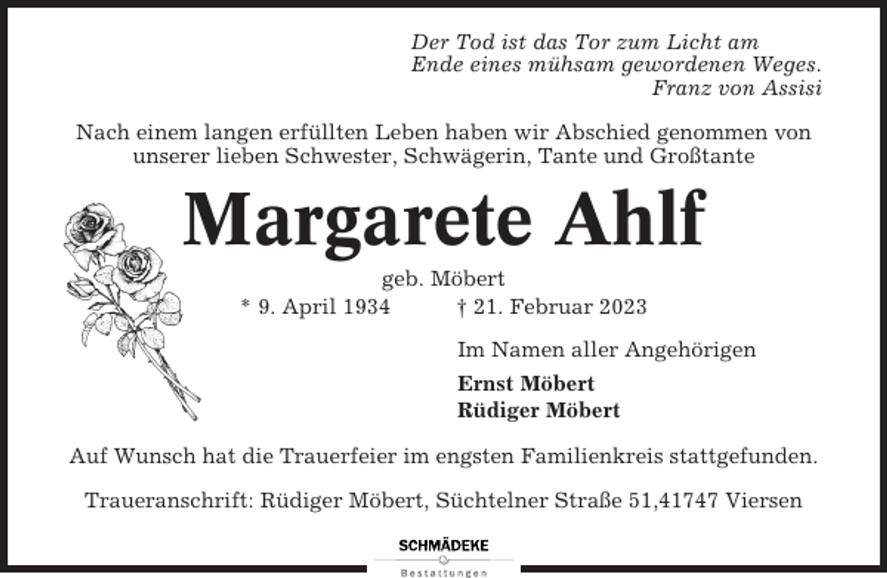 <p>Der Tod ist das Tor zum Licht am<br />Ende eines mühsam gewordenen Weges.<br />Franz von Assisi<br />Nach einem langen erfüllten Leben haben wir Abschied genommen von<br />unserer lieben Schwester, Schwägerin, Tante und Großtante</p><p>Margarete Ahlf<br />geb. Möbert<br />* 9. April 1934<br />† 21. Februar 2023<br />Im Namen aller Angehörigen<br />Ernst Möbert<br />Rüdiger Möbert<br />Auf Wunsch hat die Trauerfeier im engsten Familienkreis stattgefunden.<br />Traueranschrift: Rüdiger Möbert, Süchtelner Straße 51,41747 Viersen</p>