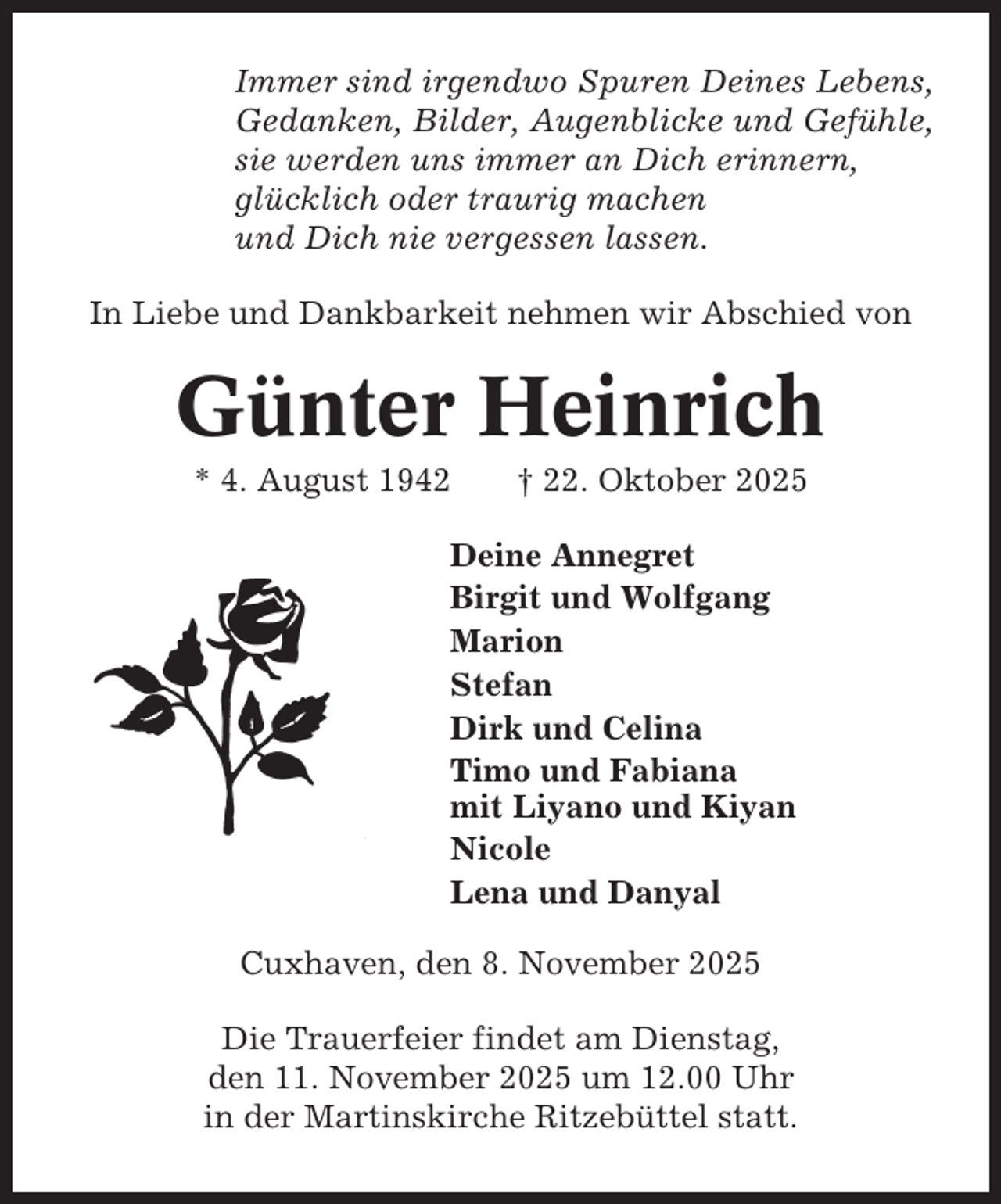 <p>Immer sind irgendwo Spuren Deines Lebens,<br />Gedanken, Bilder, Augenblicke und Gefühle,<br />sie werden uns immer an Dich erinnern,<br />glücklich oder traurig machen<br />und Dich nie vergessen lassen.<br />In Liebe und Dankbarkeit nehmen wir Abschied von</p><p>Günter Heinrich<br />* 4. August 1942</p><p>† 22. Oktober 2025</p><p>Deine Annegret<br />Birgit und Wolfgang<br />Marion<br />Stefan<br />Dirk und Celina<br />Timo und Fabiana<br />mit Liyano und Kiyan<br />Nicole<br />Lena und Danyal<br />Cuxhaven, den 8. November 2025<br />Die Trauerfeier findet am Dienstag,<br />den 11. November 2025 um 12.00 Uhr<br />in der Martinskirche Ritzebüttel statt.</p>