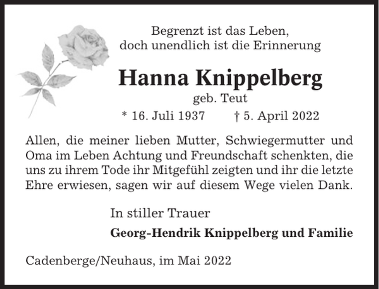 <p>Begrenzt ist das Leben,<br />doch unendlich ist die Erinnerung</p><p>Hanna Knippelberg<br />geb. Teut<br />* 16. Juli 1937<br />† 5. April 2022<br />Allen, die meiner lieben Mutter, Schwiegermutter und<br />Oma im Leben Achtung und Freundschaft schenkten, die<br />uns zu ihrem Tode ihr Mitgefühl zeigten und ihr die letzte<br />Ehre erwiesen, sagen wir auf diesem Wege vielen Dank.</p><p>In stiller Trauer<br />Georg-Hendrik Knippelberg und Familie<br />Cadenberge/Neuhaus, im Mai 2022</p>