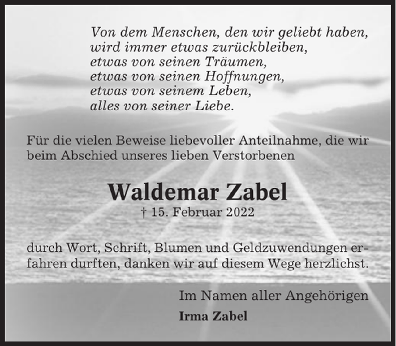 <p>Von dem Menschen, den wir geliebt haben,<br />wird immer etwas zurückbleiben,<br />etwas von seinen Träumen,<br />etwas von seinen Hoffnungen,<br />etwas von seinem Leben,<br />alles von seiner Liebe.<br />Für die vielen Beweise liebevoller Anteilnahme, die wir<br />beim Abschied unseres lieben Verstorbenen</p><p>Waldemar Zabel<br />† 15. Februar 2022<br />durch Wort, Schrift, Blumen und Geldzuwendungen erfahren durften, danken wir auf diesem Wege herzlichst.</p><p>Im Namen aller Angehörigen<br />Irma Zabel</p>