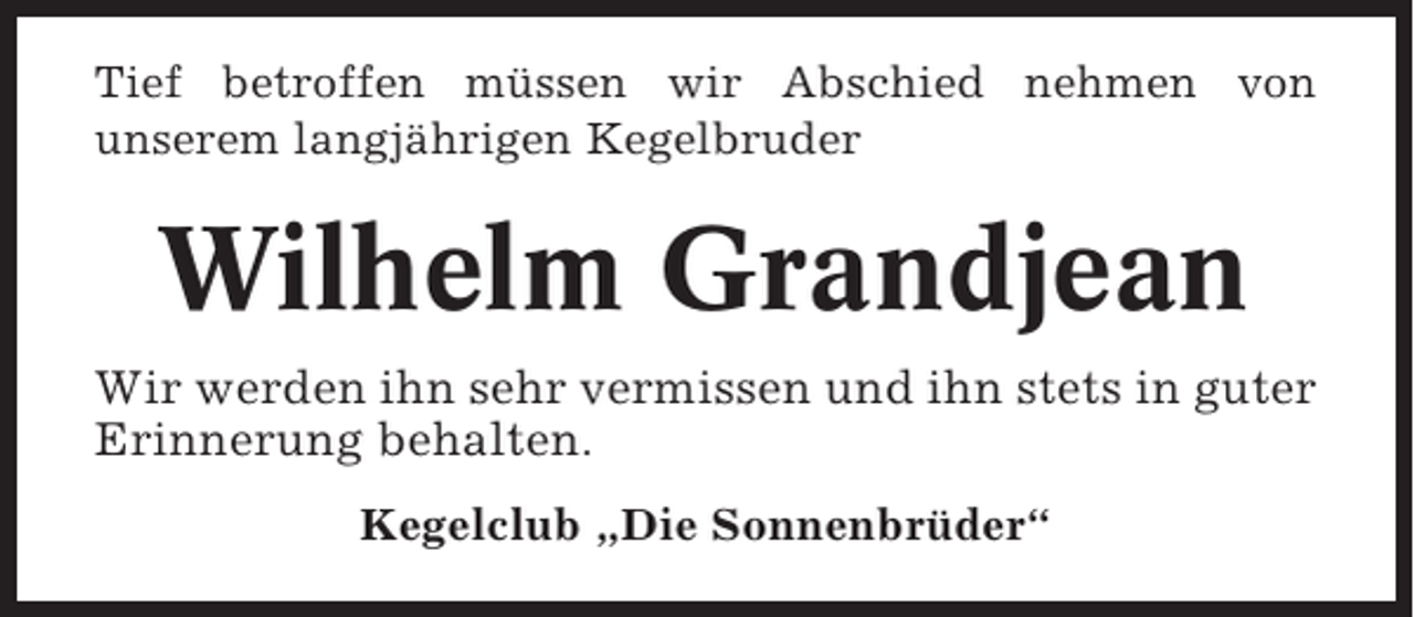 <p>Tief betroffen müssen wir Abschied nehmen von<br />unserem langjährigen Kegelbruder</p><p>Wilhelm Grandjean<br />Wir werden ihn sehr vermissen und ihn stets in guter<br />Erinnerung behalten.<br />Kegelclub „Die Sonnenbrüder“</p>
