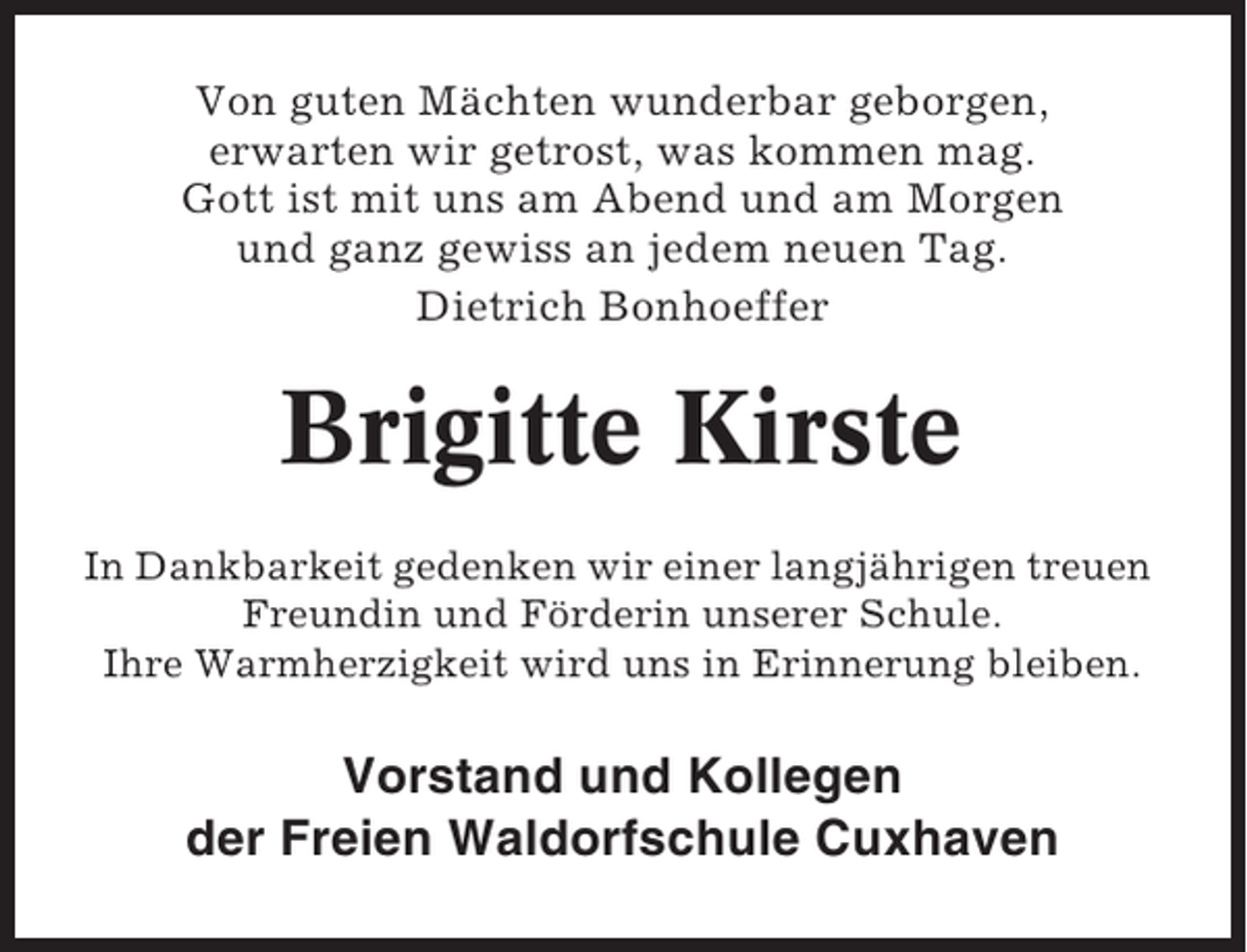 <p>Von guten Mächten wunderbar geborgen,<br />erwarten wir getrost, was kommen mag.<br />Gott ist mit uns am Abend und am Morgen<br />und ganz gewiss an jedem neuen Tag.<br />Dietrich Bonhoeffer</p><p>Brigitte Kirste<br />In Dankbarkeit gedenken wir einer langjährigen treuen<br />Freundin und Förderin unserer Schule.<br />Ihre Warmherzigkeit wird uns in Erinnerung bleiben.</p><p>Vorstand und Kollegen<br />der Freien Waldorfschule Cuxhaven</p>