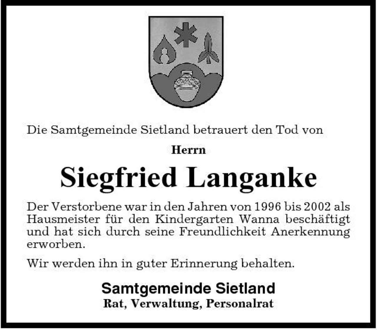 <p>Die Samtgemeinde Sietland betrauert den Tod von Herrn</p><p>Siegfried Langanke<br />Der Verstorbene war in den Jahren von 1996 bis 2002 als Hausmeister für den Kindergarten Wanna beschäftigt und hat sich durch seine Freundlichkeit Anerkennung erworben. Wir werden ihn in guter Erinnerung behalten.</p><p>Samtgemeinde Sietland<br />Rat, Verwaltung, Personalrat</p>