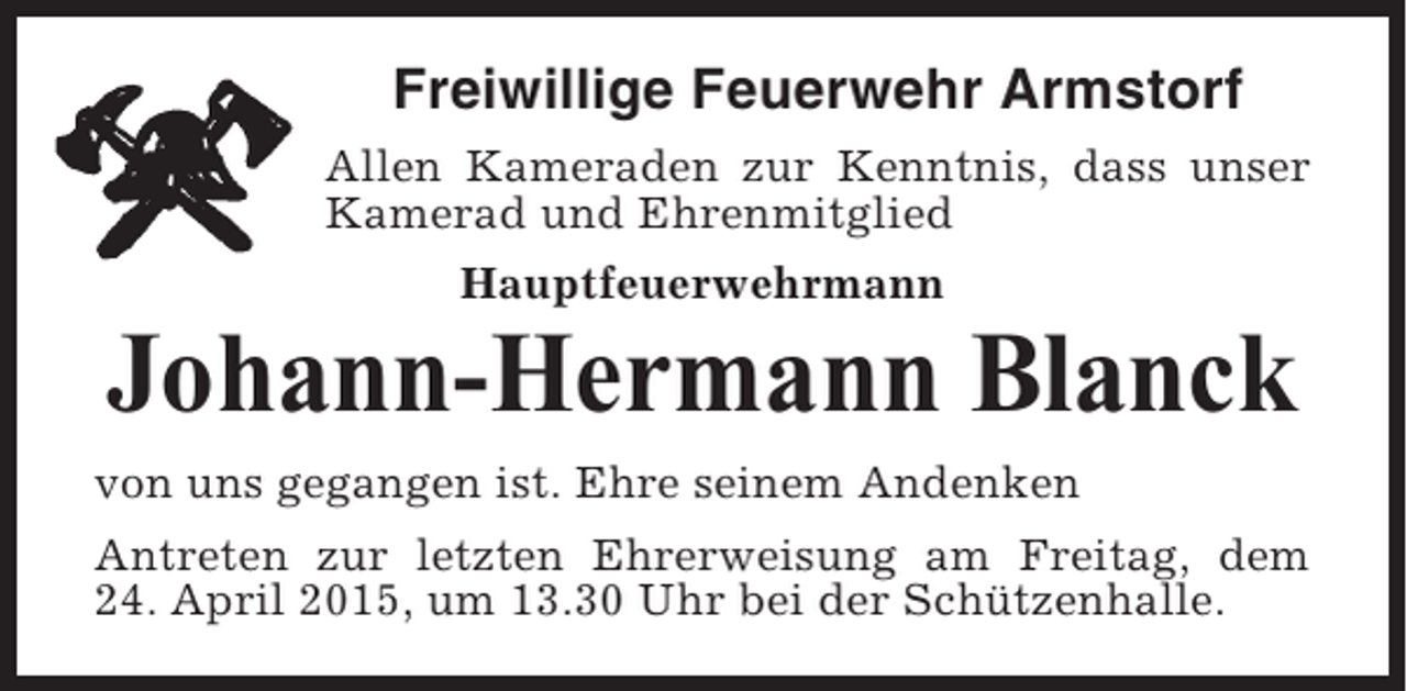 <p>Freiwillige Feuerwehr Armstorf<br />Allen Kameraden zur Kenntnis, dass unser<br />Kamerad und Ehrenmitglied<br />Hauptfeuerwehrmann</p><p>Johann-Hermann Blanck<br />von uns gegangen ist. Ehre seinem Andenken<br />Antreten zur letzten Ehrerweisung am Freitag, dem<br />24. April 2015, um 13.30 Uhr bei der Schützenhalle.</p>