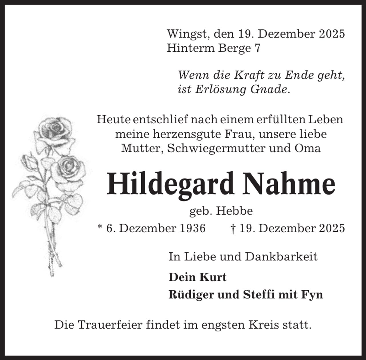 <p>Wingst, den 19. Dezember 2025<br />Hinterm Berge 7<br />Wenn die Kraft zu Ende geht,<br />ist Erlösung Gnade.<br />Heute entschlief nach einem erfüllten Leben<br />meine herzensgute Frau, unsere liebe<br />Mutter, Schwiegermutter und Oma</p><p>Hildegard Nahme<br />geb. Hebbe<br />* 6. Dezember 1936<br />† 19. Dezember 2025<br />In Liebe und Dankbarkeit<br />Dein Kurt<br />Rüdiger und Steffi mit Fyn<br />Die Trauerfeier findet im engsten Kreis statt.</p>