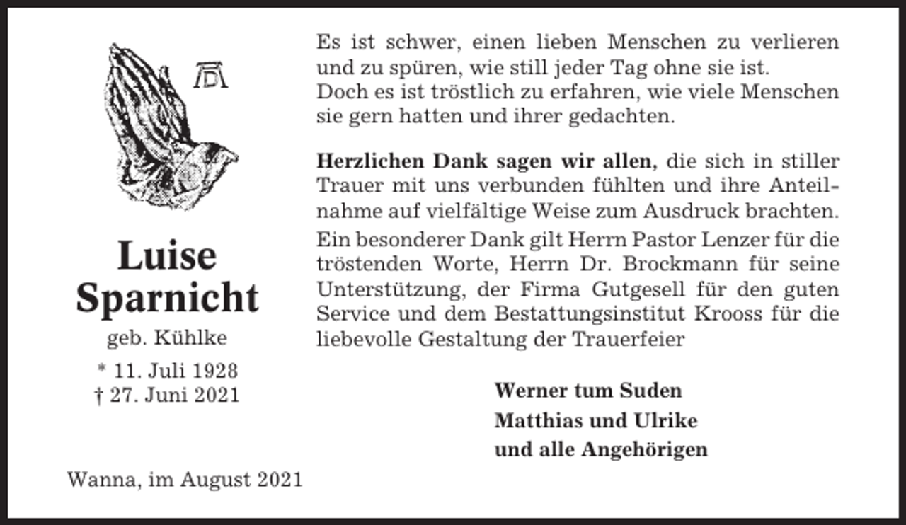 <p>Es ist schwer, einen lieben Menschen zu verlieren<br />und zu spüren, wie still jeder Tag ohne sie ist.<br />Doch es ist tröstlich zu erfahren, wie viele Menschen<br />sie gern hatten und ihrer gedachten.</p><p>Luise<br />Sparnicht<br />geb. Kühlke<br />* 11. Juli 1928<br />† 27. Juni 2021</p><p>Wanna, im August 2021</p><p>Herzlichen Dank sagen wir allen, die sich in stiller<br />Trauer mit uns verbunden fühlten und ihre Anteilnahme auf vielfältige Weise zum Ausdruck brachten.<br />Ein besonderer Dank gilt Herrn Pastor Lenzer für die<br />tröstenden Worte, Herrn Dr. Brockmann für seine<br />Unterstützung, der Firma Gutgesell für den guten<br />Service und dem Bestattungsinstitut Krooss für die<br />liebevolle Gestaltung der Trauerfeier<br />Werner tum Suden<br />Matthias und Ulrike<br />und alle Angehörigen</p>