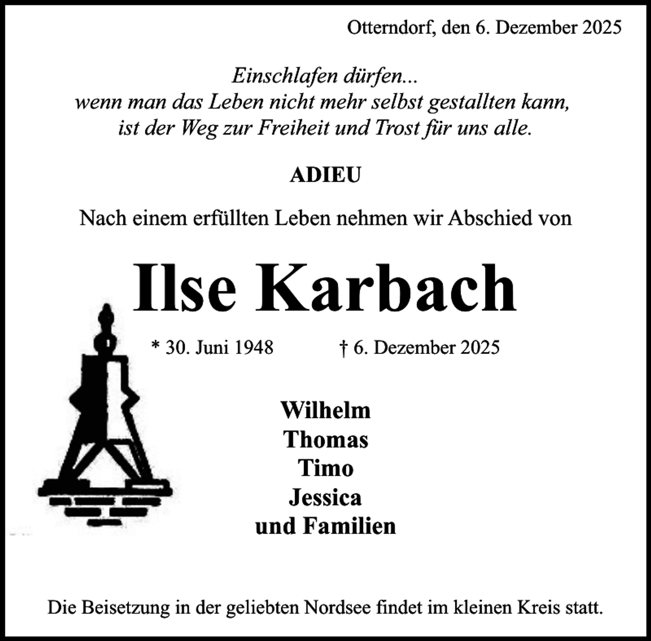 <p>Otterndorf, den 6. Dezember 2025</p><p>Einschlafen dürfen...<br />wenn man das Leben nicht mehr selbst gestallten kann,<br />ist der Weg zur Freiheit und Trost für uns alle.<br />ADIEU<br />Nach einem erfüllten Leben nehmen wir Abschied von</p><p>Ilse Karbach<br />* 30. Juni 1948</p><p>† 6. Dezember 2025</p><p>Wilhelm<br />Thomas<br />Timo<br />Jessica<br />und Familien<br />Die Beisetzung in der geliebten Nordsee findet im kleinen Kreis statt.</p>
