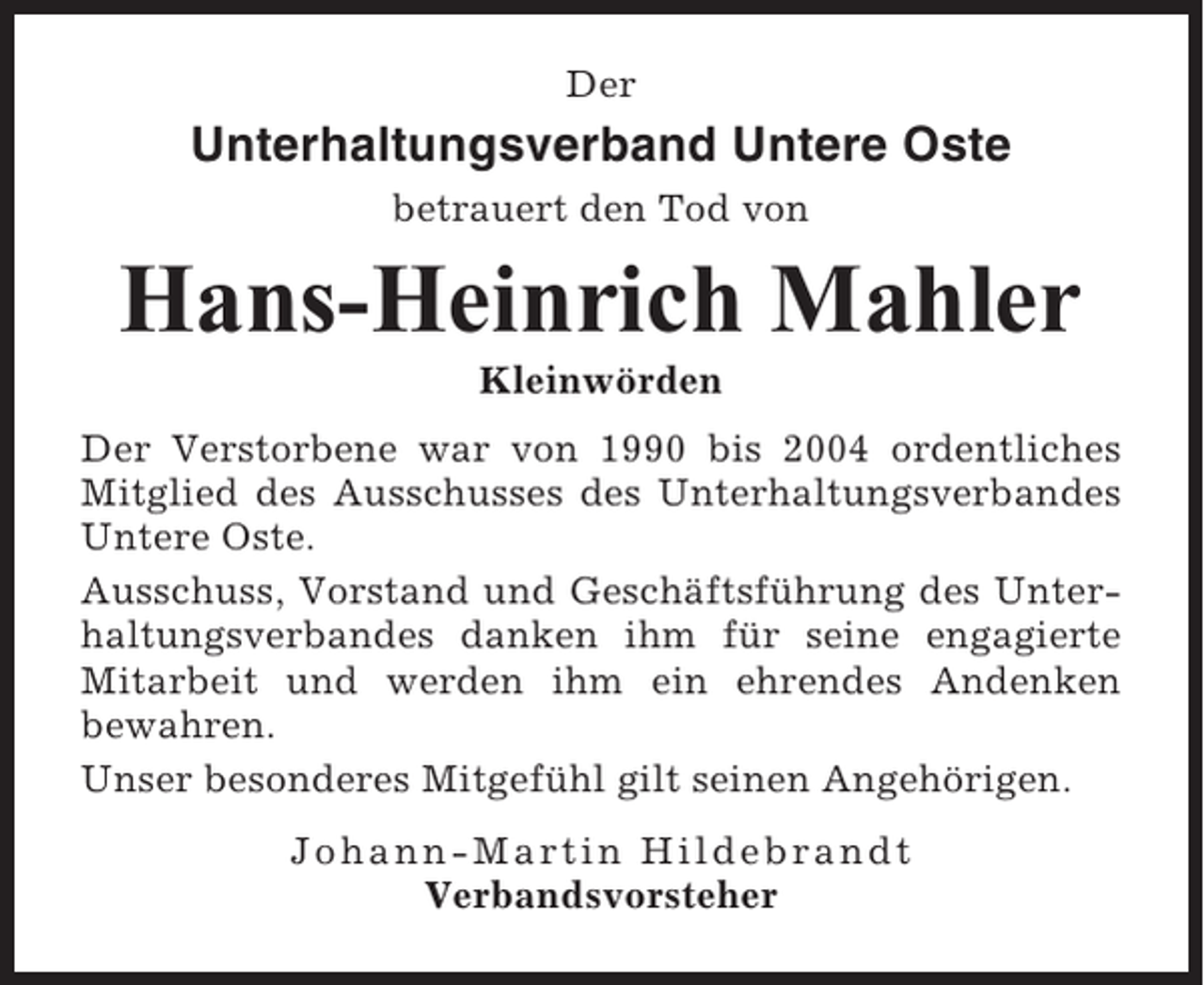 <p>Der</p><p>Unterhaltungsverband Untere Oste<br />betrauert den Tod von</p><p>Hans-Heinrich Mahler<br />Kleinwörden<br />Der Verstorbene war von 1990 bis 2004 ordentliches<br />Mitglied des Ausschusses des Unterhaltungsverbandes<br />Untere Oste.<br />Ausschuss, Vorstand und Geschäftsführung des Unterhaltungsverbandes danken ihm für seine engagierte<br />Mitarbeit und werden ihm ein ehrendes Andenken<br />bewahren.<br />Unser besonderes Mitgefühl gilt seinen Angehörigen.<br />Johann-Martin Hildebrandt<br />Verbandsvorsteher</p>