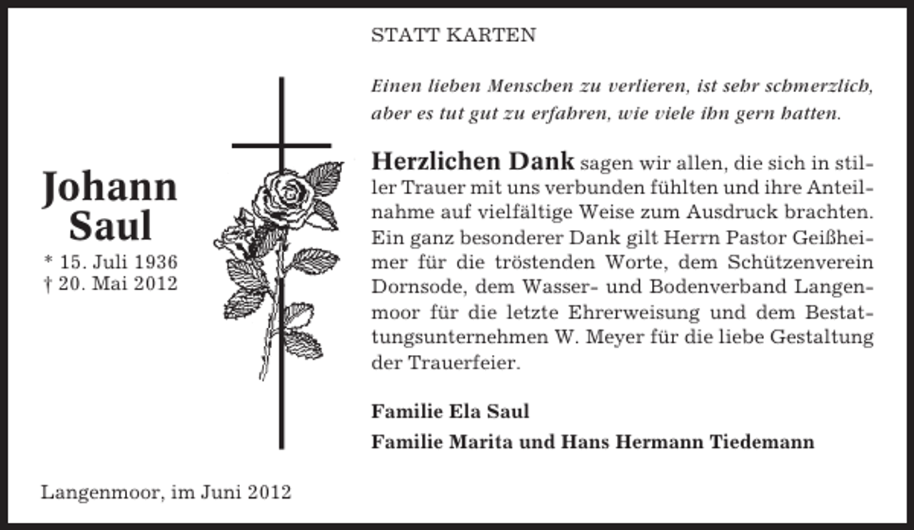 <p>STATT KARTEN</p><p>Einen lieben Menschen zu verlieren, ist sehr schmerzlich,<br />aber es tut gut zu erfahren, wie viele ihn gern hatten.</p><p>Johann<br />Saul<br />* 15. Juli 1936<br />† 20. Mai 2012</p><p>Herzlichen Dank sagen wir allen, die sich in stiller Trauer mit uns verbunden fühlten und ihre Anteilnahme auf vielfältige Weise zum Ausdruck brachten.<br />Ein ganz besonderer Dank gilt Herrn Pastor Geißheimer für die tröstenden Worte, dem Schützenverein<br />Dornsode, dem Wasser- und Bodenverband Langenmoor für die letzte Ehrerweisung und dem Bestattungsunternehmen W. Meyer für die liebe Gestaltung<br />der Trauerfeier.<br />Familie Ela Saul<br />Familie Marita und Hans Hermann Tiedemann</p><p>Langenmoor, im Juni 2012</p>