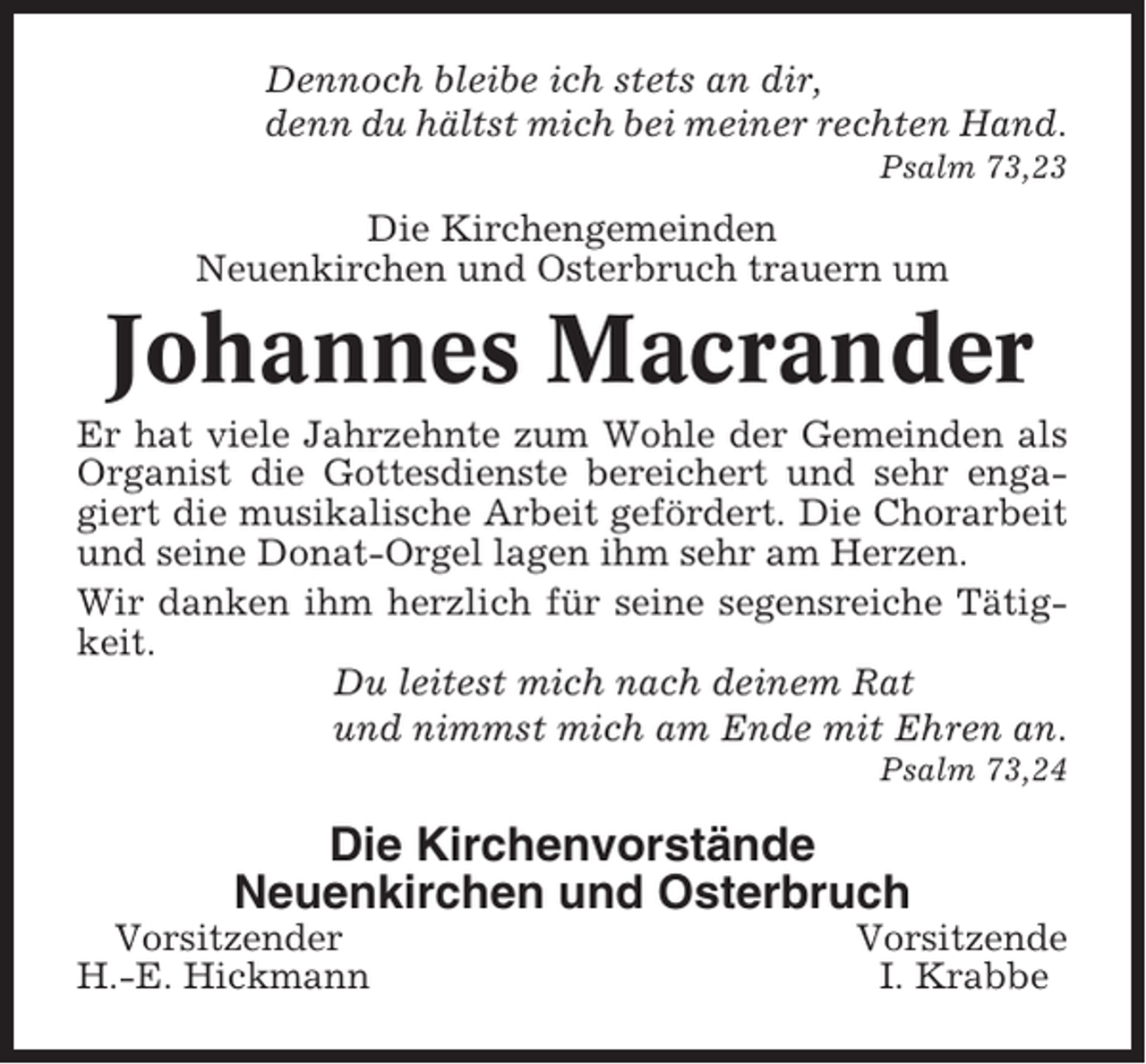 <p>Dennoch bleibe ich stets an dir,<br />denn du hältst mich bei meiner rechten Hand.<br />Psalm 73,23</p><p>Die Kirchengemeinden<br />Neuenkirchen und Osterbruch trauern um</p><p>Johannes Macrander<br />Er hat viele Jahrzehnte zum Wohle der Gemeinden als<br />Organist die Gottesdienste bereichert und sehr engagiert die musikalische Arbeit gefördert. Die Chorarbeit<br />und seine Donat-Orgel lagen ihm sehr am Herzen.<br />Wir danken ihm herzlich für seine segensreiche Tätigkeit.<br />Du leitest mich nach deinem Rat<br />und nimmst mich am Ende mit Ehren an.<br />Psalm 73,24</p><p>Die Kirchenvorstände<br />Neuenkirchen und Osterbruch<br />Vorsitzender<br />H.-E. Hickmann</p><p>Vorsitzende<br />I. Krabbe</p>