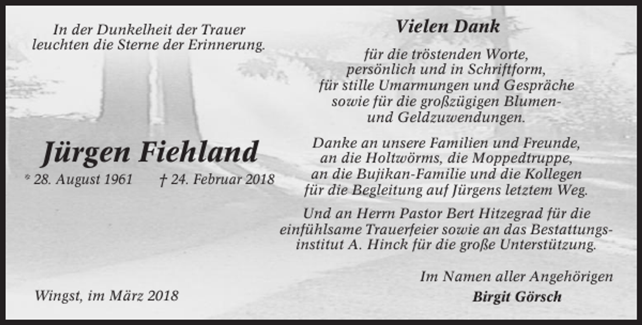 <p>In der Dunkelheit der Trauer<br />leuchten die Sterne der Erinnerung.</p><p>Jürgen Fiehland<br />* 28. August 1961</p><p>† 24. Februar 2018</p><p>Vielen Dank<br />für die tröstenden Worte,<br />persönlich und in Schriftform,<br />für stille Umarmungen und Gespräche<br />sowie für die großzügigen Blumenund Geldzuwendungen.<br />Danke an unsere Familien und Freunde,<br />an die Holtwörms, die Moppedtruppe,<br />an die Bujikan-Familie und die Kollegen<br />für die Begleitung auf Jürgens letztem Weg.<br />Und an Herrn Pastor Bert Hitzegrad für die<br />einfühlsame Trauerfeier sowie an das Bestattungsinstitut A. Hinck für die große Unterstützung.</p><p>Wingst, im März 2018</p><p>Im Namen aller Angehörigen<br />Birgit Görsch</p>