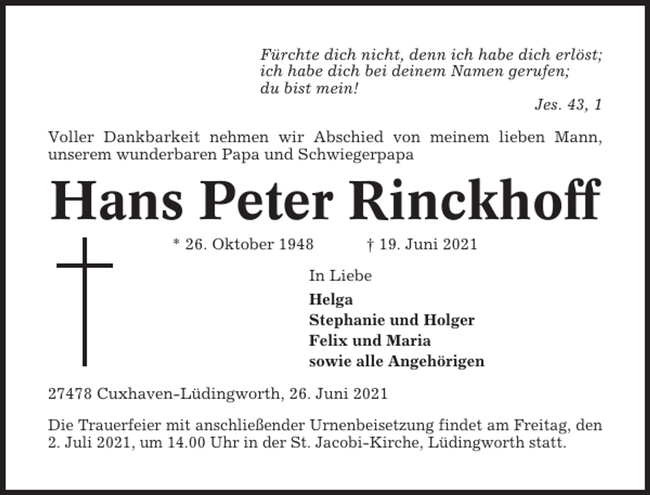 <p>Fürchte dich nicht, denn ich habe dich erlöst;<br />ich habe dich bei deinem Namen gerufen;<br />du bist mein!<br />Jes. 43, 1<br />Voller Dankbarkeit nehmen wir Abschied von meinem lieben Mann,<br />unserem wunderbaren Papa und Schwiegerpapa</p><p>Hans Peter Rinckhoff<br />* 26. Oktober 1948</p><p>† 19. Juni 2021</p><p>In Liebe<br />Helga<br />Stephanie und Holger<br />Felix und Maria<br />sowie alle Angehörigen<br />27478 Cuxhaven-Lüdingworth, 26. Juni 2021<br />Die Trauerfeier mit anschließender Urnenbeisetzung findet am Freitag, den<br />2. Juli 2021, um 14.00 Uhr in der St. Jacobi-Kirche, Lüdingworth statt.</p>