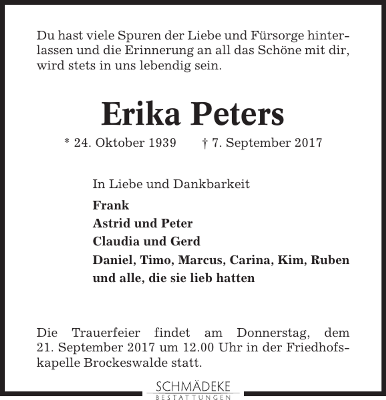<p>Du hast viele Spuren der Liebe und Fürsorge hinterlassen und die Erinnerung an all das Schöne mit dir,<br />wird stets in uns lebendig sein.</p><p>Erika Peters<br />* 24. Oktober 1939</p><p>† 7. September 2017</p><p>In Liebe und Dankbarkeit<br />Frank<br />Astrid und Peter<br />Claudia und Gerd<br />Daniel, Timo, Marcus, Carina, Kim, Ruben<br />und alle, die sie lieb hatten</p><p>Die Trauerfeier findet am Donnerstag, dem<br />21. September 2017 um 12.00 Uhr in der Friedhofskapelle Brockeswalde statt.</p>