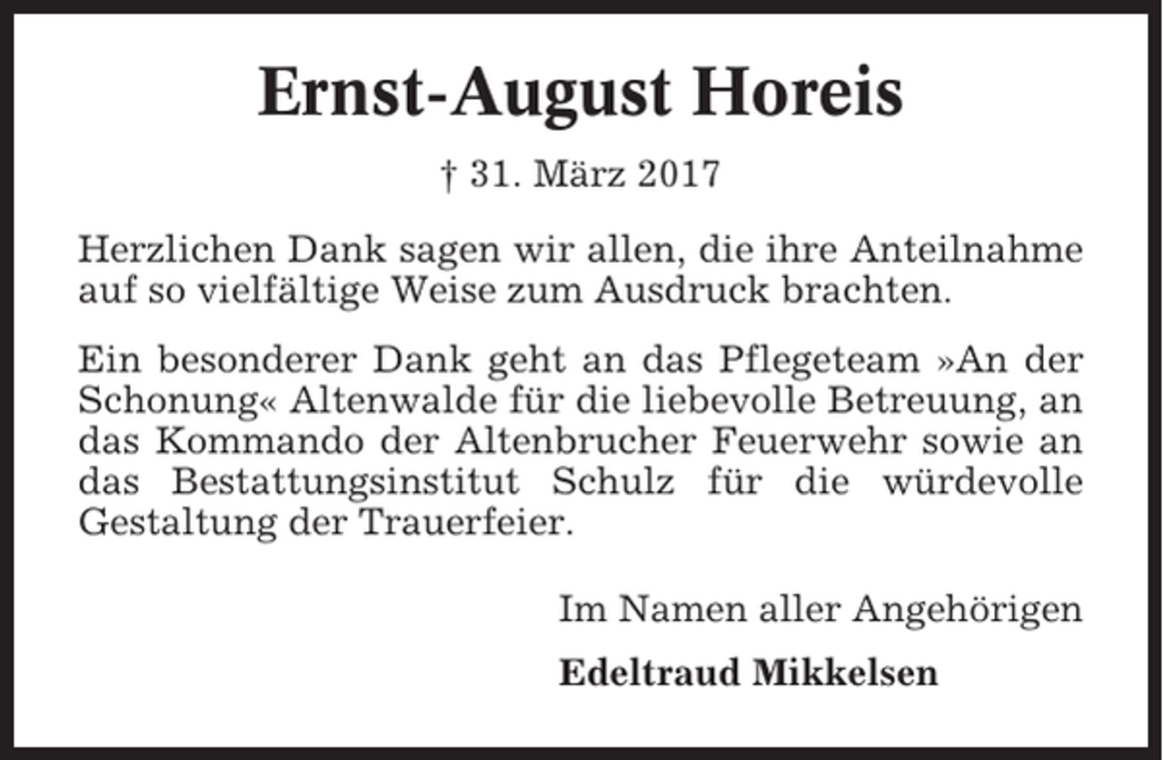 <p>Ernst-August Horeis<br />† 31. März 2017<br />Herzlichen Dank sagen wir allen, die ihre Anteilnahme<br />auf so vielfältige Weise zum Ausdruck brachten.<br />Ein besonderer Dank geht an das Pflegeteam »An der<br />Schonung« Altenwalde für die liebevolle Betreuung, an<br />das Kommando der Altenbrucher Feuerwehr sowie an<br />das Bestattungsinstitut Schulz für die würdevolle<br />Gestaltung der Trauerfeier.<br />Im Namen aller Angehörigen<br />Edeltraud Mikkelsen</p>