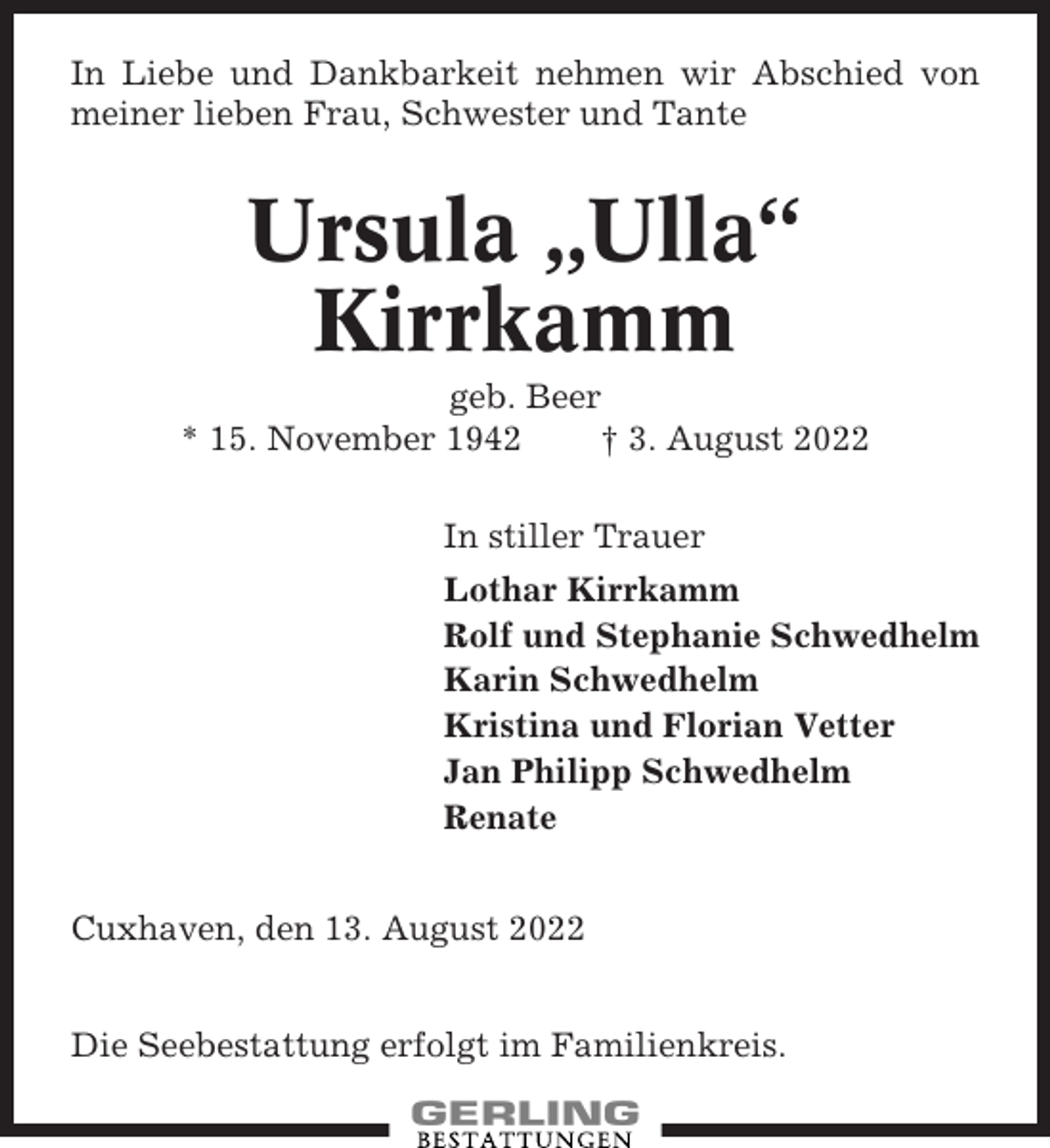 <p>In Liebe und Dankbarkeit nehmen wir Abschied von<br />meiner lieben Frau, Schwester und Tante</p><p>Ursula „Ulla“<br />Kirrkamm<br />geb. Beer<br />* 15. November 1942<br />† 3. August 2022<br />In stiller Trauer<br />Lothar Kirrkamm<br />Rolf und Stephanie Schwedhelm<br />Karin Schwedhelm<br />Kristina und Florian Vetter<br />Jan Philipp Schwedhelm<br />Renate<br />Cuxhaven, den 13. August 2022<br />Die Seebestattung erfolgt im Familienkreis.</p>