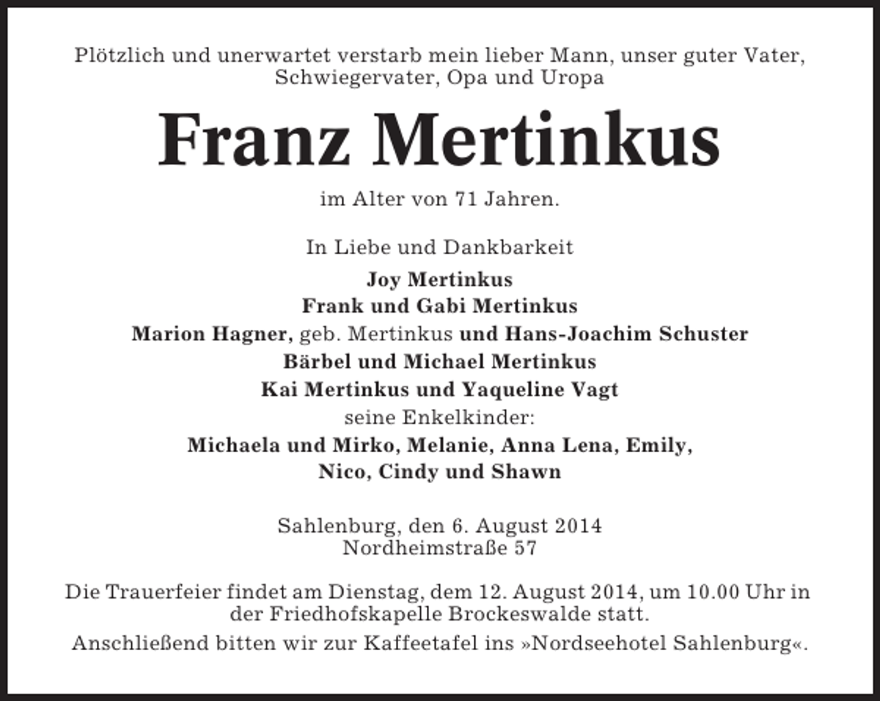 <p>Plötzlich und unerwartet verstarb mein lieber Mann, unser guter Vater,<br />Schwiegervater, Opa und Uropa</p><p>Franz Mertinkus<br />im Alter von 71 Jahren.<br />In Liebe und Dankbarkeit<br />Joy Mertinkus<br />Frank und Gabi Mertinkus<br />Marion Hagner, geb. Mertinkus und Hans-Joachim Schuster<br />Bärbel und Michael Mertinkus<br />Kai Mertinkus und Yaqueline Vagt<br />seine Enkelkinder:<br />Michaela und Mirko, Melanie, Anna Lena, Emily,<br />Nico, Cindy und Shawn<br />Sahlenburg, den 6. August 2014<br />Nordheimstraße 57<br />Die Trauerfeier findet am Dienstag, dem 12. August 2014, um 10.00 Uhr in<br />der Friedhofskapelle Brockeswalde statt.<br />Anschließend bitten wir zur Kaffeetafel ins »Nordseehotel Sahlenburg«.</p>
