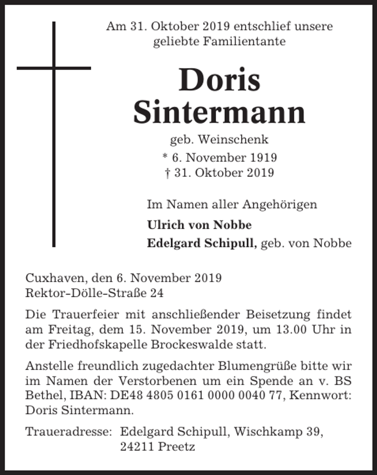 <p>Am 31. Oktober 2019 entschlief unsere<br />geliebte Familientante</p><p>Doris<br />Sintermann<br />geb. Weinschenk<br />* 6. November 1919<br />† 31. Oktober 2019<br />Im Namen aller Angehörigen<br />Ulrich von Nobbe<br />Edelgard Schipull, geb. von Nobbe<br />Cuxhaven, den 6. November 2019<br />Rektor-Dölle-Straße 24<br />Die Trauerfeier mit anschließender Beisetzung findet<br />am Freitag, dem 15. November 2019, um 13.00 Uhr in<br />der Friedhofskapelle Brockeswalde statt.<br />Anstelle freundlich zugedachter Blumengrüße bitte wir<br />im Namen der Verstorbenen um ein Spende an v. BS<br />Bethel, IBAN: DE05 0161 0040 77, Kennwort:<br />Doris Sintermann.<br />Traueradresse: Edelgard Schipull, Wischkamp 39,<br />24211 Preetz</p>