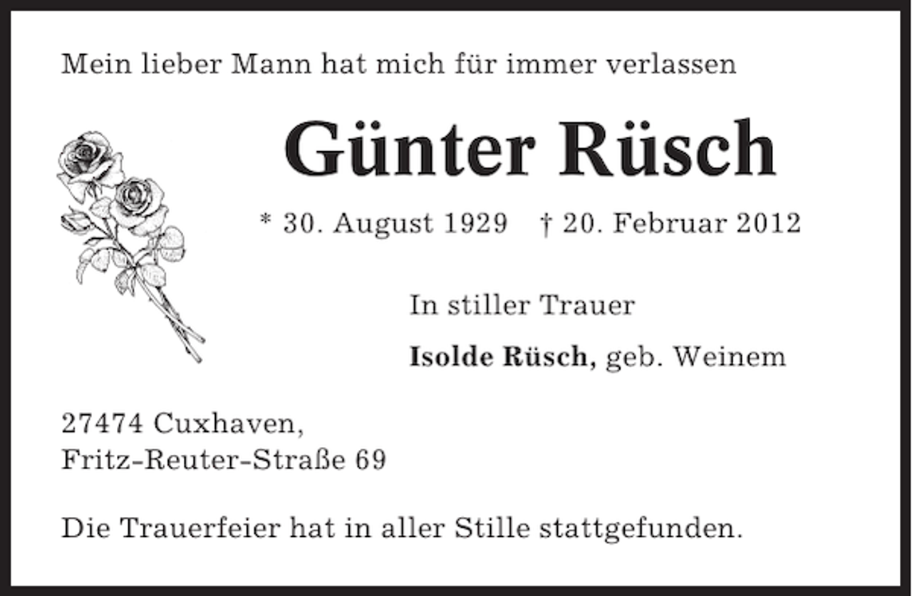 <p>Mein lieber Mann hat mich für immer verlassen</p><p>Günter Rüsch<br />* 30. August 1929</p><p>† 20. Februar 2012</p><p>In stiller Trauer<br />Isolde Rüsch, geb. Weinem<br />27474 Cuxhaven,<br />Fritz-Reuter-Straße 69<br />Die Trauerfeier hat in aller Stille stattgefunden.</p>