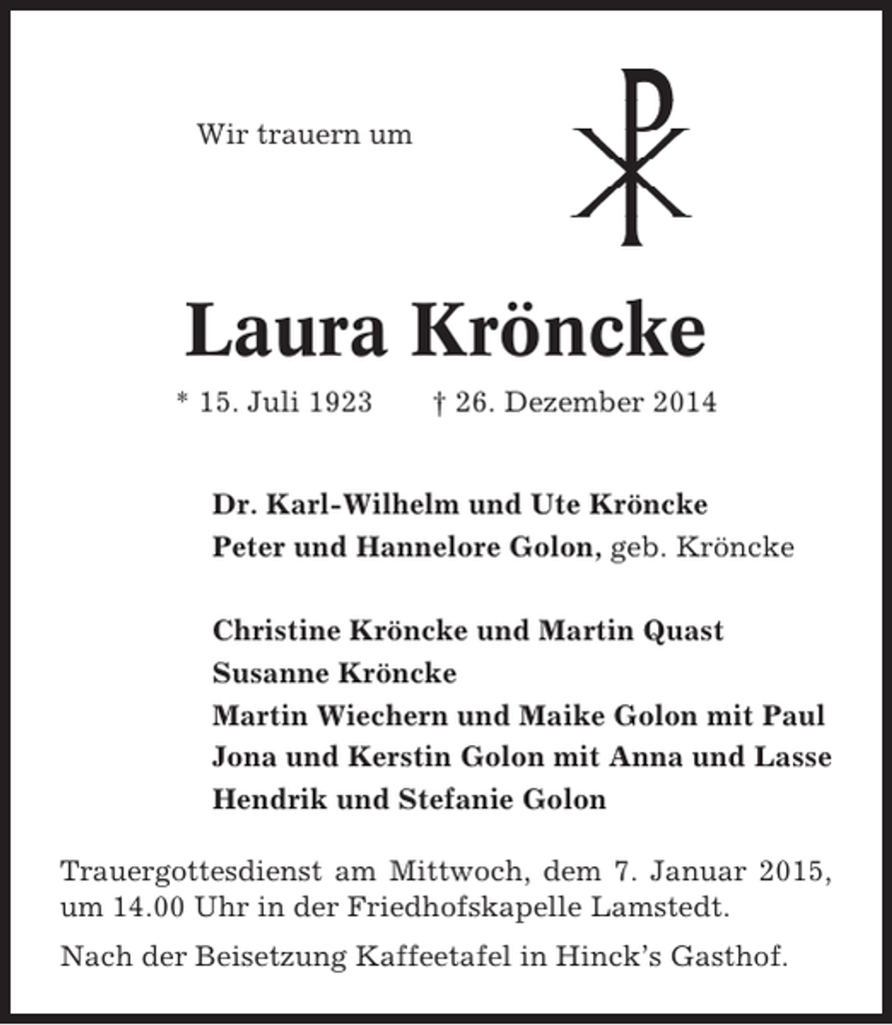 <p>Wir trauern um</p><p>Laura Kröncke<br />* 15. Juli 1923</p><p>† 26. Dezember 2014</p><p>Dr. Karl-Wilhelm und Ute Kröncke<br />Peter und Hannelore Golon, geb. Kröncke<br />Christine Kröncke und Martin Quast<br />Susanne Kröncke<br />Martin Wiechern und Maike Golon mit Paul<br />Jona und Kerstin Golon mit Anna und Lasse<br />Hendrik und Stefanie Golon<br />Trauergottesdienst am Mittwoch, dem 7. Januar 2015,<br />um 14.00 Uhr in der Friedhofskapelle Lamstedt.<br />Nach der Beisetzung Kaffeetafel in Hinck’s Gasthof.</p>