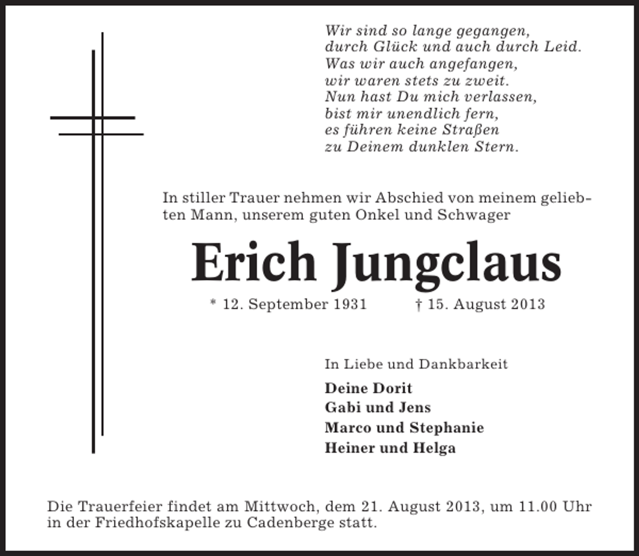 <p>Wir sind so lange gegangen,<br />durch Glück und auch durch Leid.<br />Was wir auch angefangen,<br />wir waren stets zu zweit.<br />Nun hast Du mich verlassen,<br />bist mir unendlich fern,<br />es führen keine Straßen<br />zu Deinem dunklen Stern.<br />In stiller Trauer nehmen wir Abschied von meinem geliebten Mann, unserem guten Onkel und Schwager</p><p>Erich Jungclaus<br />* 12. September 1931</p><p>† 15. August 2013</p><p>In Liebe und Dankbarkeit</p><p>Deine Dorit<br />Gabi und Jens<br />Marco und Stephanie<br />Heiner und Helga</p><p>Die Trauerfeier findet am Mittwoch, dem 21. August 2013, um 11.00 Uhr<br />in der Friedhofskapelle zu Cadenberge statt.</p>