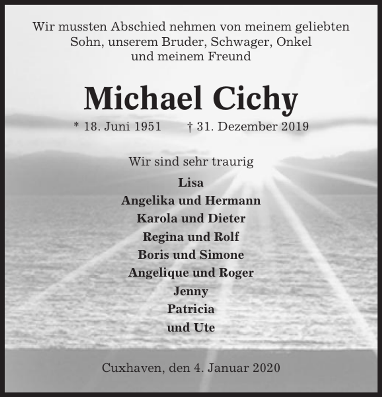 <p>Wir mussten Abschied nehmen von meinem geliebten<br />Sohn, unserem Bruder, Schwager, Onkel<br />und meinem Freund</p><p>Michael Cichy<br />* 18. Juni 1951</p><p>† 31. Dezember 2019</p><p>Wir sind sehr traurig<br />Lisa<br />Angelika und Hermann<br />Karola und Dieter<br />Regina und Rolf<br />Boris und Simone<br />Angelique und Roger<br />Jenny<br />Patricia<br />und Ute<br />Cuxhaven, den 4. Januar 2020</p>