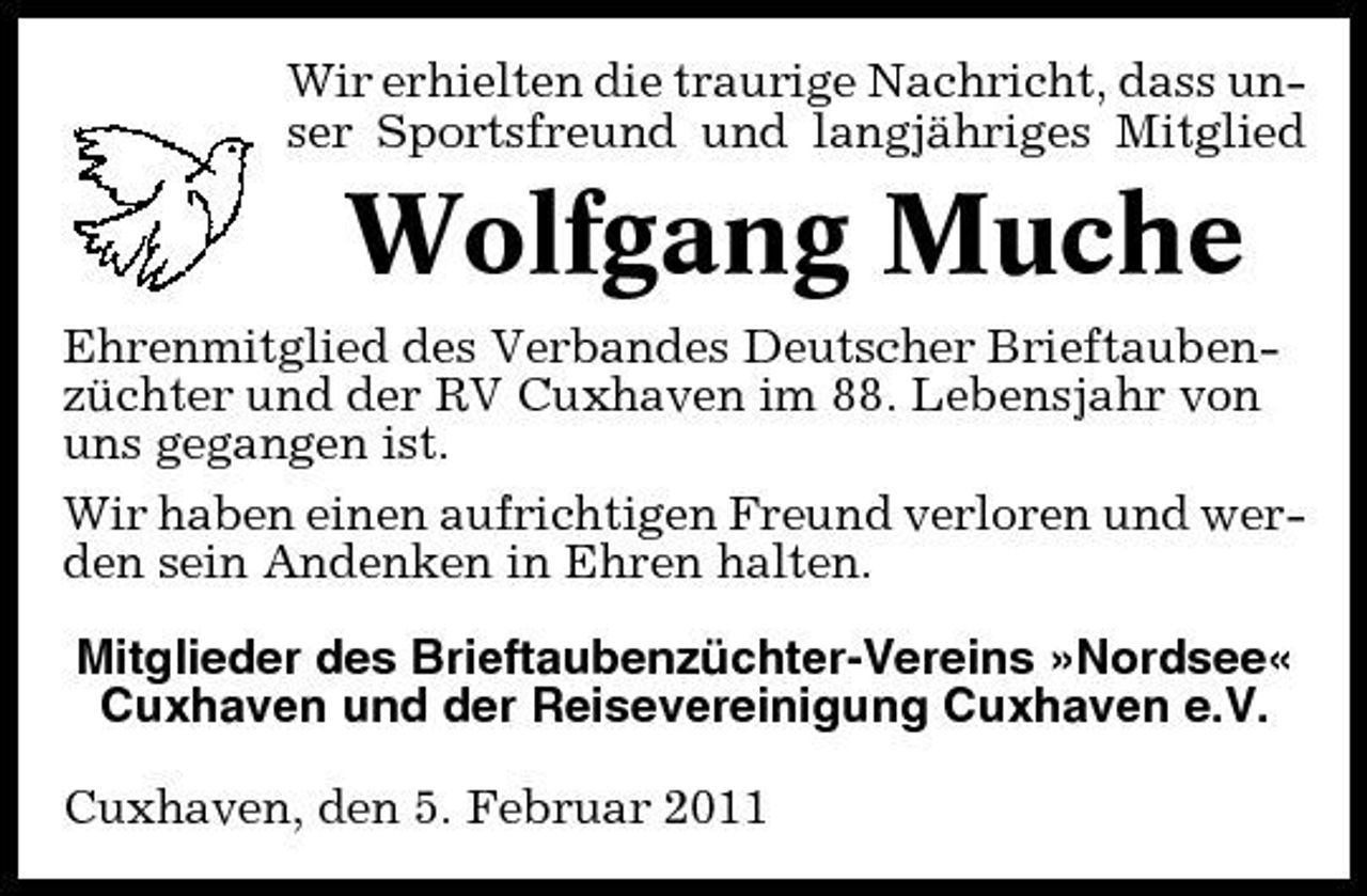 <p>Wir erhielten die traurige Nachricht, dass unser Sportsfreund und langjähriges Mitglied</p><p>Wolfgang Muche<br />Ehrenmitglied des Verbandes Deutscher Brieftaubenzüchter und der RV Cuxhaven im 88. Lebensjahr von uns gegangen ist. Wir haben einen aufrichtigen Freund verloren und werden sein Andenken in Ehren halten. Mitglieder des Brieftaubenzüchter-Vereins »Nordsee« Cuxhaven und der Reisevereinigung Cuxhaven e.V. Cuxhaven, den 5. Februar 2011</p>