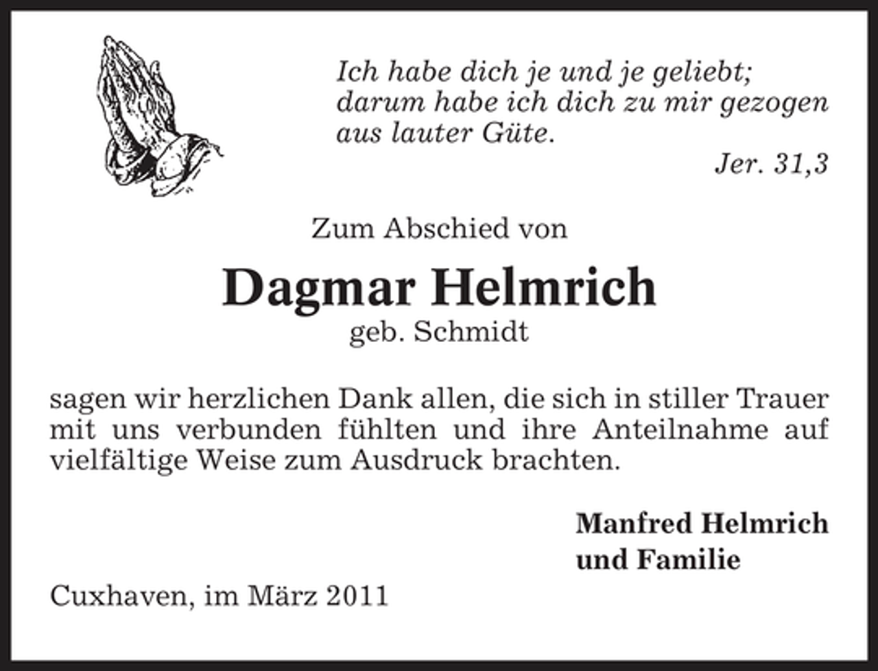 <p>Ich habe dich je und je geliebt; darum habe ich dich zu mir gezogen aus lauter Güte. Jer. 31,3 Zum Abschied von</p><p>Dagmar Helmrich<br />geb. Schmidt sagen wir herzlichen Dank allen, die sich in stiller Trauer mit uns verbunden fühlten und ihre Anteilnahme auf vielfältige Weise zum Ausdruck brachten. Manfred Helmrich und Familie Cuxhaven, im März 2011</p>