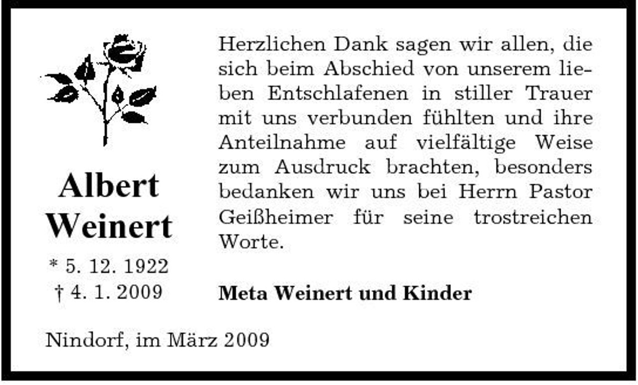 <p>Albert Weinert<br />* 5. 12. 1922 † 4. 1. 2009</p><p>Herzlichen Dank sagen wir allen, die sich beim Abschied von unserem lieben Entschlafenen in stiller Trauer mit uns verbunden fühlten und ihre Anteilnahme auf vielfältige Weise zum Ausdruck brachten, besonders bedanken wir uns bei Herrn Pastor Geißheimer für seine trostreichen Worte. Meta Weinert und Kinder</p><p>Nindorf, im März 2009</p>