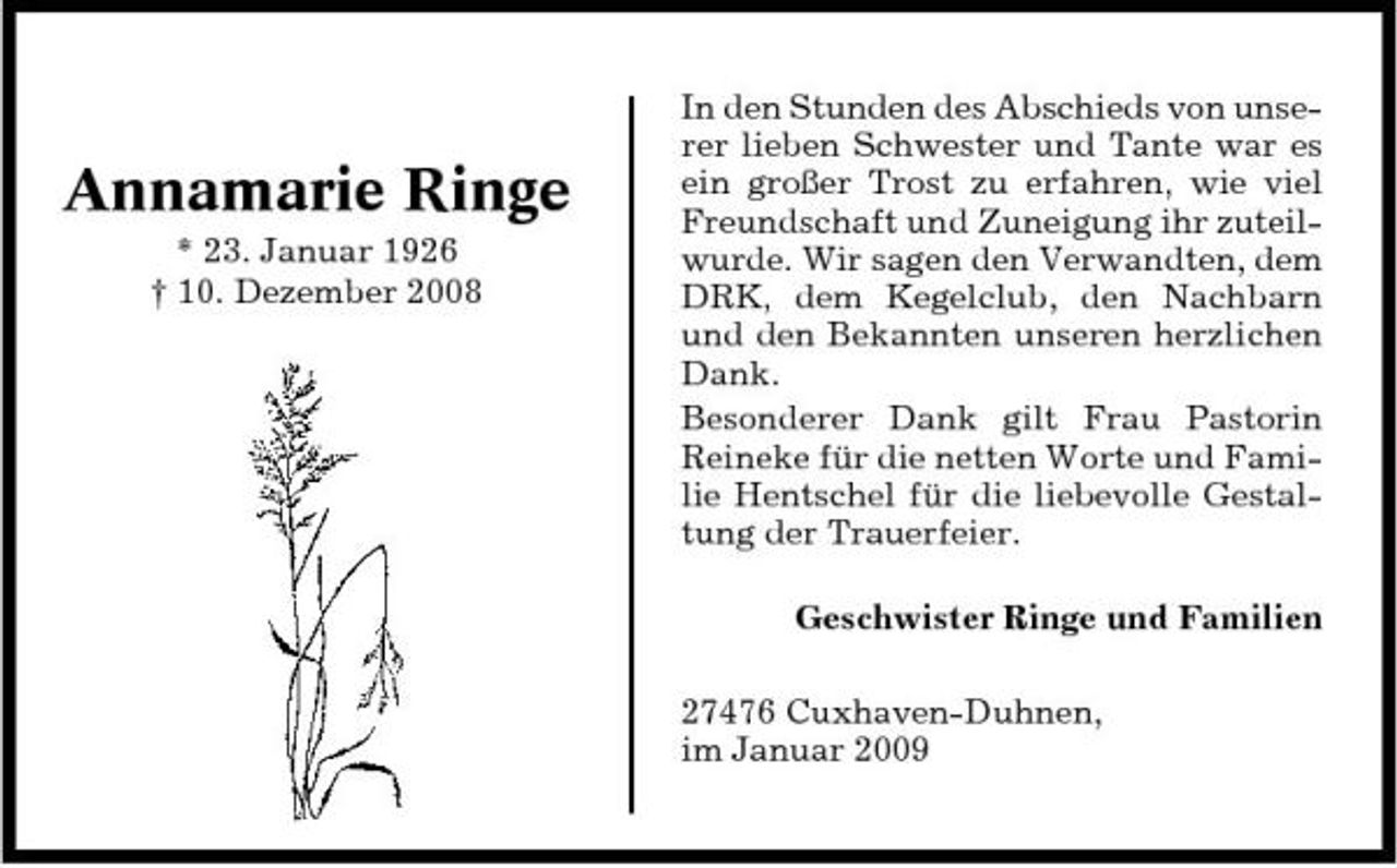 <p>Annamarie Ringe<br />* 23. Januar 1926 † 10. Dezember 2008</p><p>In den Stunden des Abschieds von unserer lieben Schwester und Tante war es ein großer Trost zu erfahren, wie viel Freundschaft und Zuneigung ihr zuteilwurde. Wir sagen den Verwandten, dem DRK, dem Kegelclub, den Nachbarn und den Bekannten unseren herzlichen Dank. Besonderer Dank gilt Frau Pastorin Reineke für die netten Worte und Familie Hentschel für die liebevolle Gestaltung der Trauerfeier. Geschwister Ringe und Familien 27476 Cuxhaven-Duhnen, im Januar 2009</p>